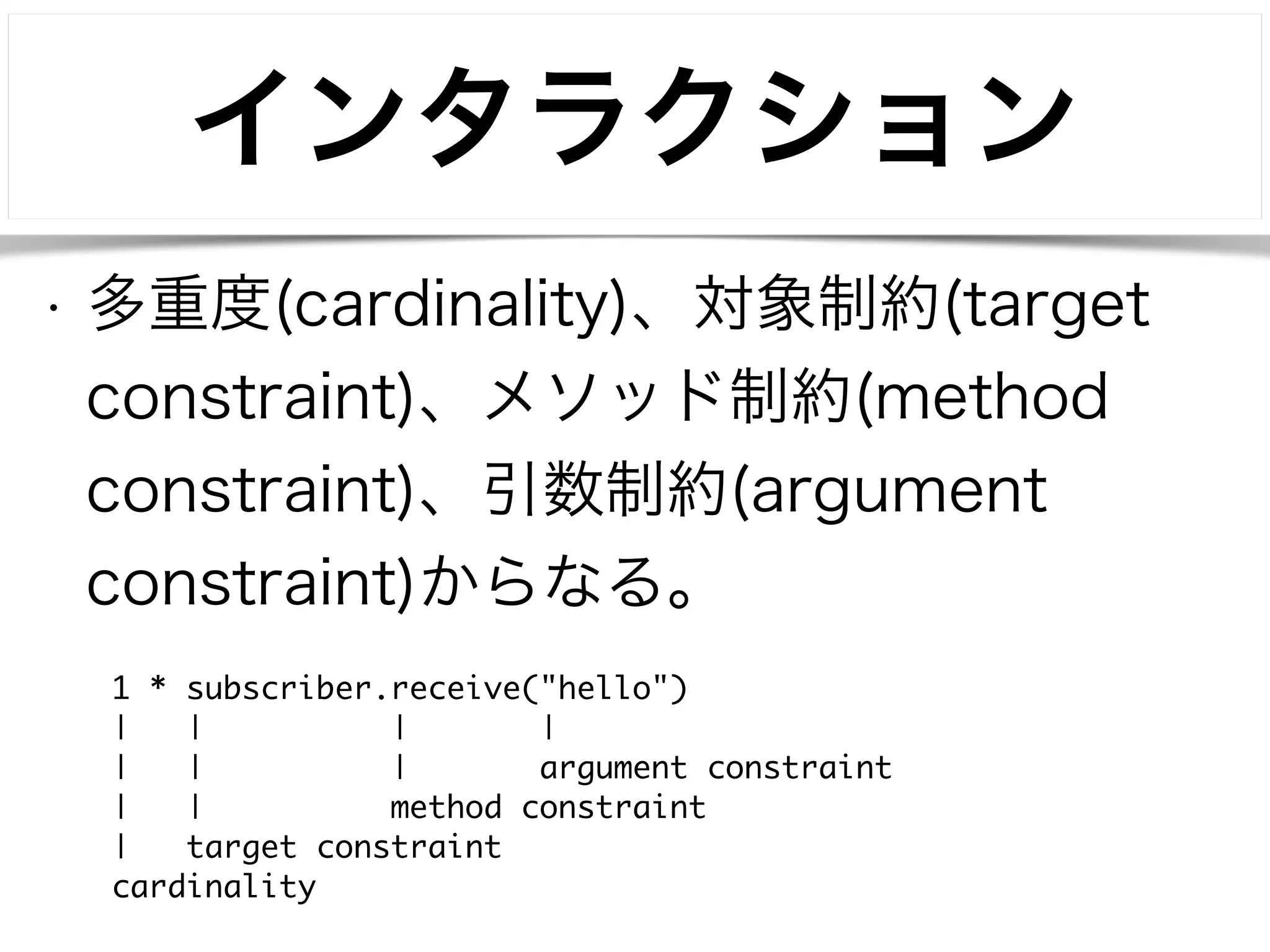 インタラクション 
• 多重度(cardinality)、対象制約(target 
constraint)、メソッド制約(method 
constraint)、引数制約(argument 
constraint)からなる。 
1 * subscriber.receive("hello") 
| | | | 
| | | argument constraint 
| | method constraint 
| target constraint 
cardinality 
 