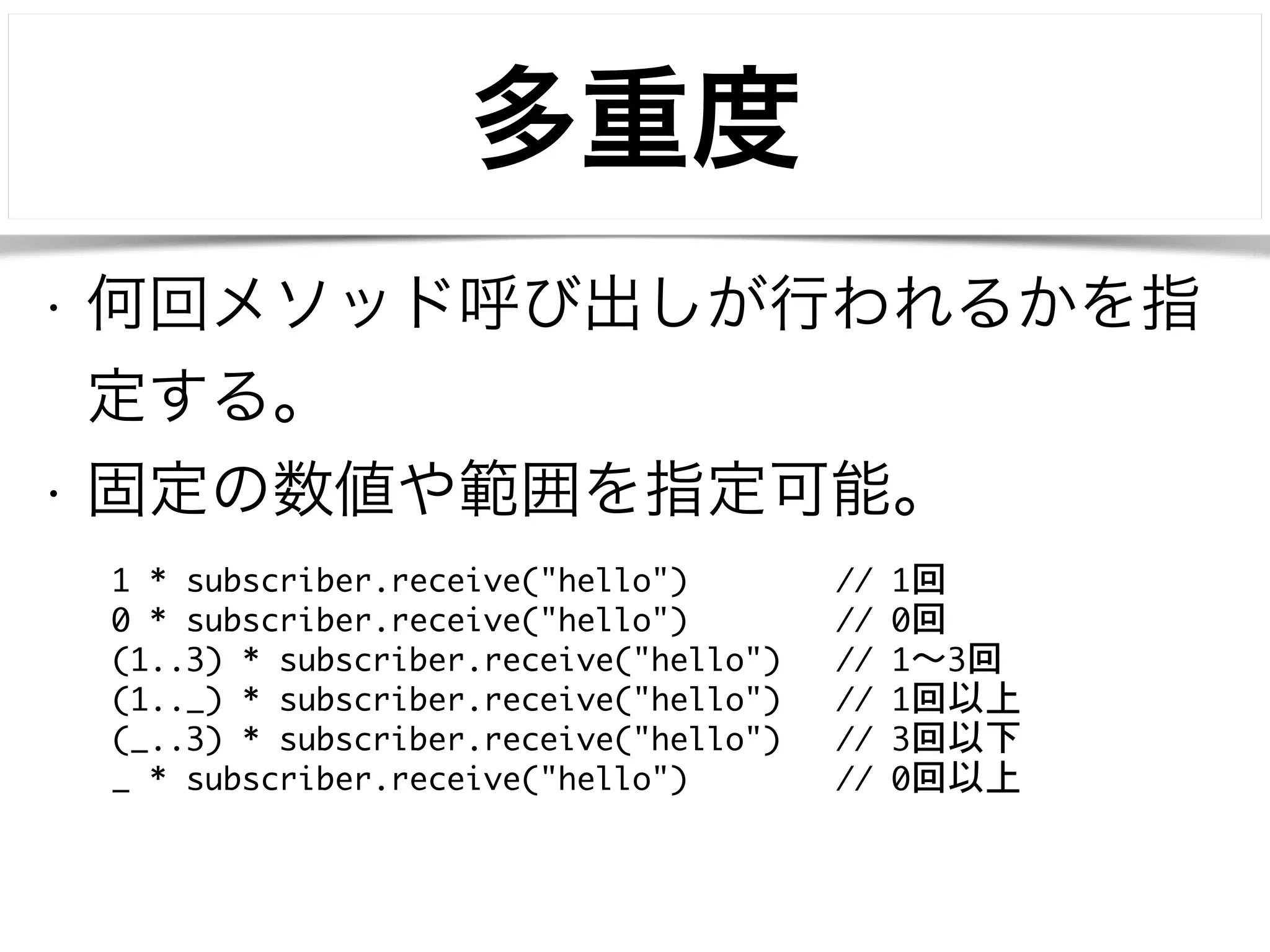 多重度 
• 何回メソッド呼び出しが行われるかを指 
定する。 
• 固定の数値や範囲を指定可能。 
1 * subscriber.receive("hello") // 1回 
0 * subscriber.receive("hello") // 0回 
(1..3) * subscriber.receive("hello") // 1〜～3回 
(1.._) * subscriber.receive("hello") // 1回以上 
(_..3) * subscriber.receive("hello") // 3回以下 
_ * subscriber.receive("hello") // 0回以上 
 
