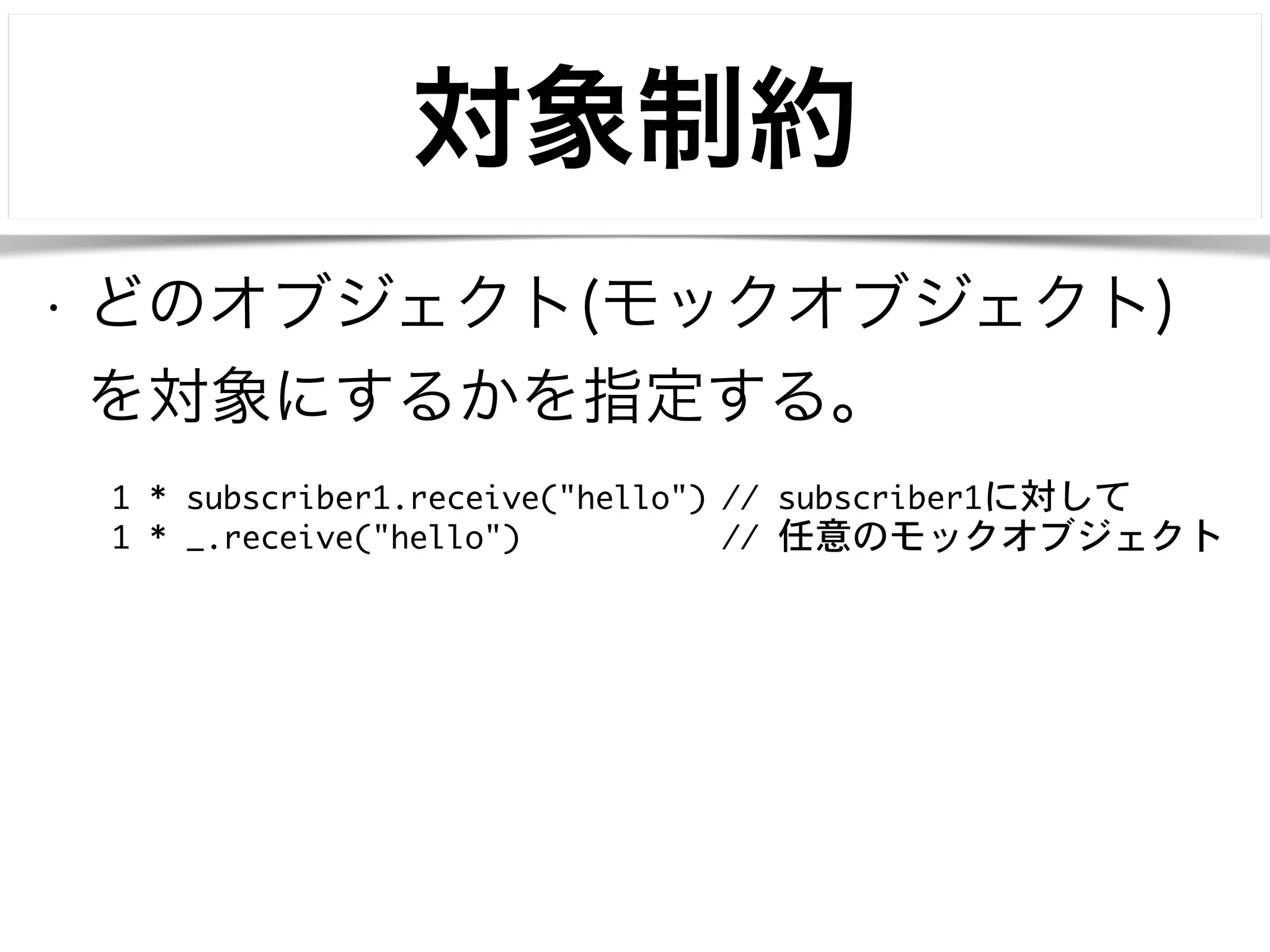 対象制約 
• どのオブジェクト(モックオブジェクト) 
を対象にするかを指定する。 
1 * subscriber1.receive("hello") // subscriber1に対して 
1 * _.receive("hello") // 任意のモックオブジェクト 
 
