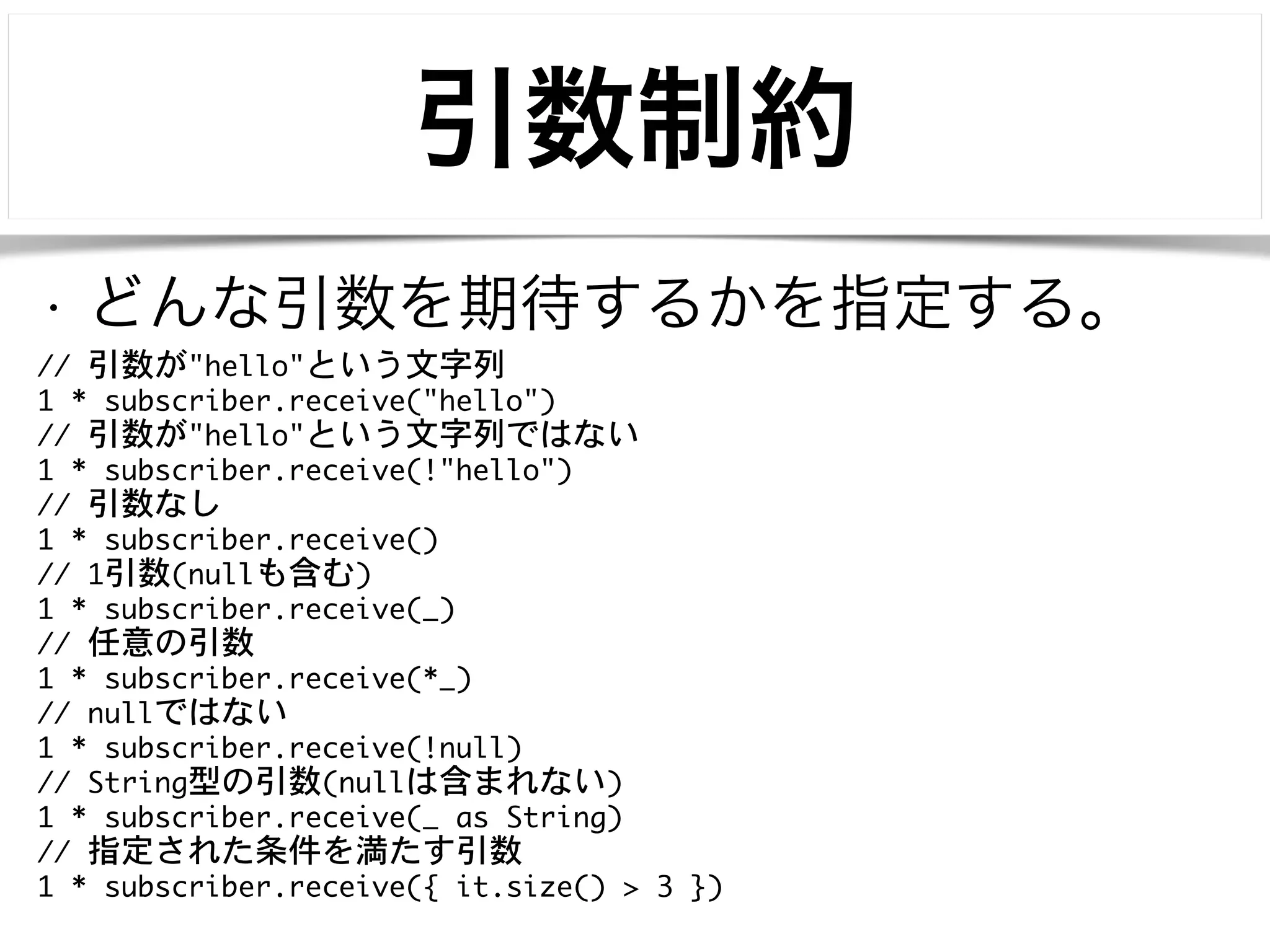 引数制約 
• どんな引数を期待するかを指定する。 
// 引数が"hello"という文字列 
1 * subscriber.receive("hello") 
// 引数が"hello"という文字列ではない 
1 * subscriber.receive(!"hello") 
// 引数なし 
1 * subscriber.receive() 
// 1引数(nullも含む) 
1 * subscriber.receive(_) 
// 任意の引数 
1 * subscriber.receive(*_) 
// nullではない 
1 * subscriber.receive(!null) 
// String型の引数(nullは含まれない) 
1 * subscriber.receive(_ as String) 
// 指定された条件を満たす引数 
1 * subscriber.receive({ it.size() > 3 }) 
 