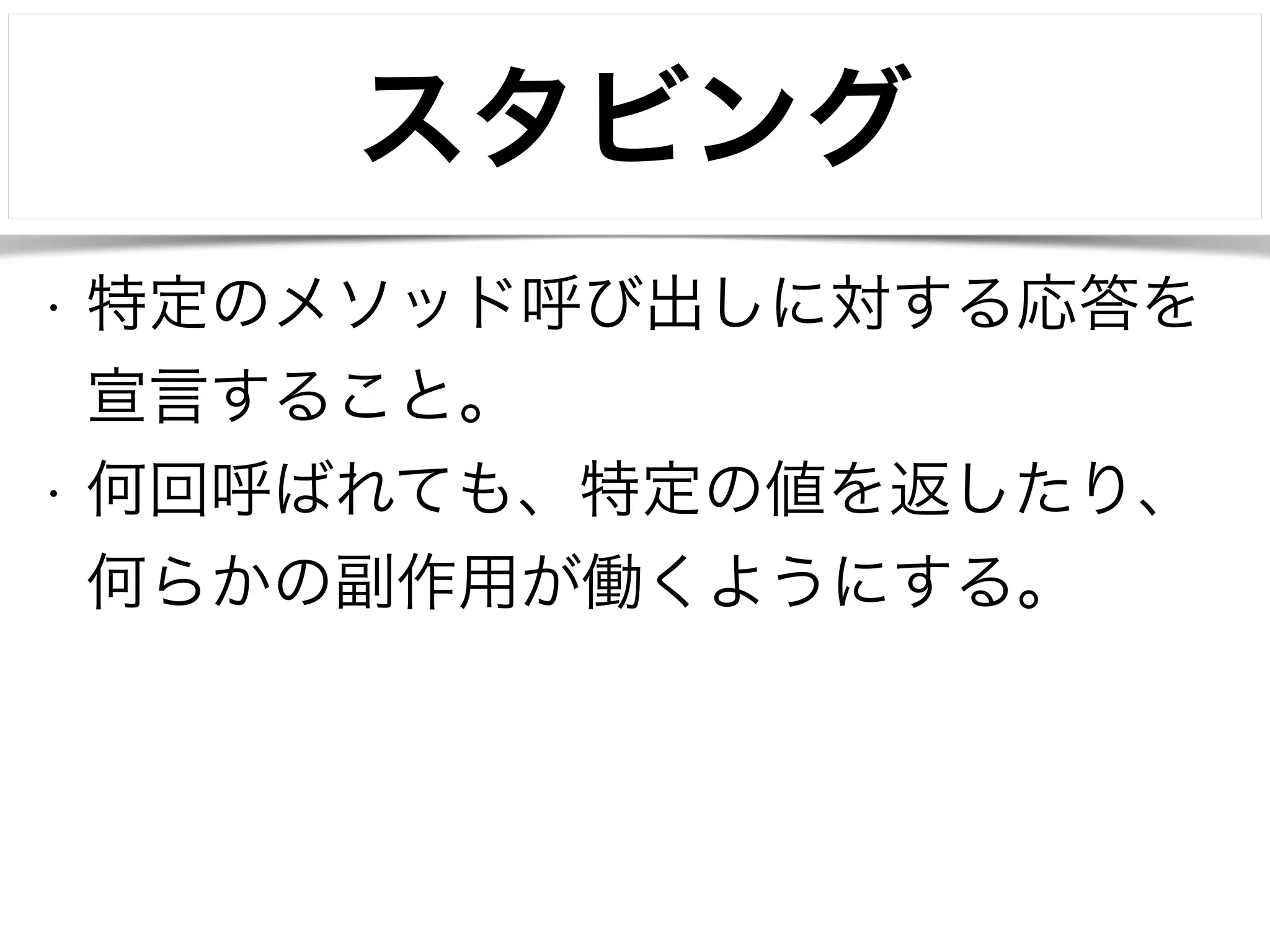 スタビング 
• 特定のメソッド呼び出しに対する応答を 
宣言すること。 
• 何回呼ばれても、特定の値を返したり、 
何らかの副作用が働くようにする。 
 