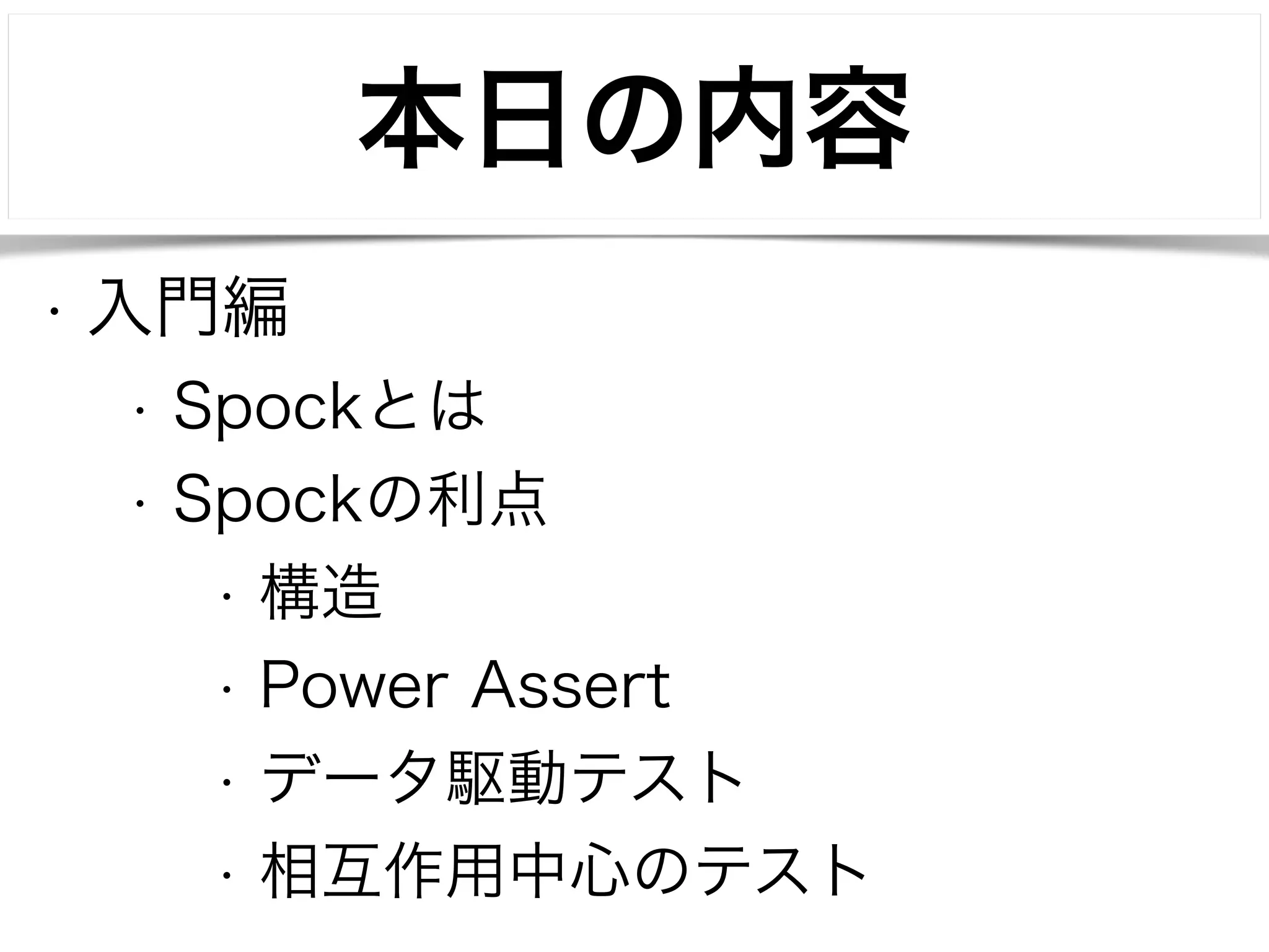本日の内容 
• 入門編 
• Spockとは 
• Spockの利点 
• 構造 
• Power Assert 
• データ駆動テスト 
• 相互作用中心のテスト 
 
