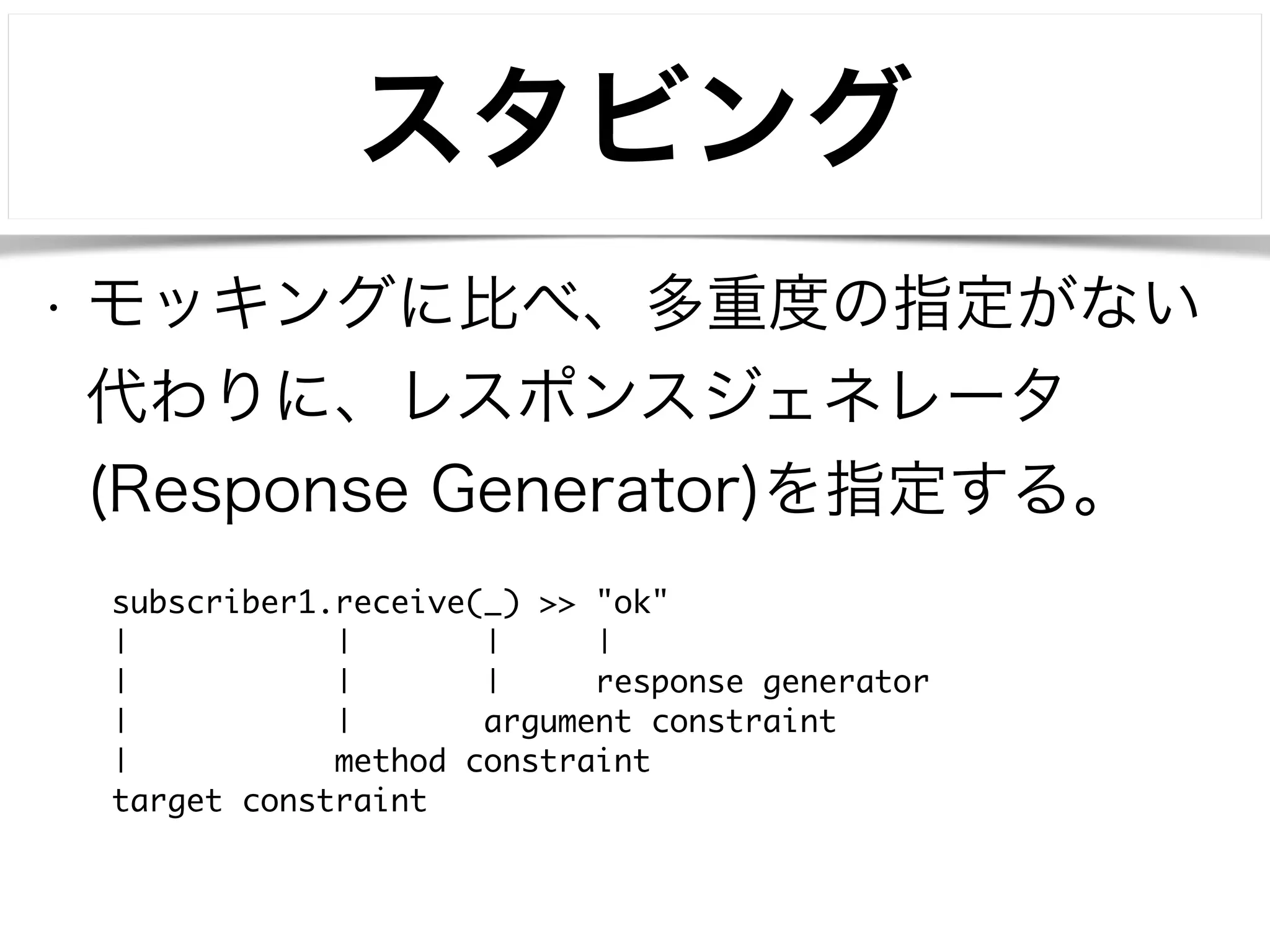 スタビング 
• モッキングに比べ、多重度の指定がない 
代わりに、レスポンスジェネレータ 
(Response Generator)を指定する。 
subscriber1.receive(_) >> "ok" 
| | | | 
| | | response generator 
| | argument constraint 
| method constraint 
target constraint 
 