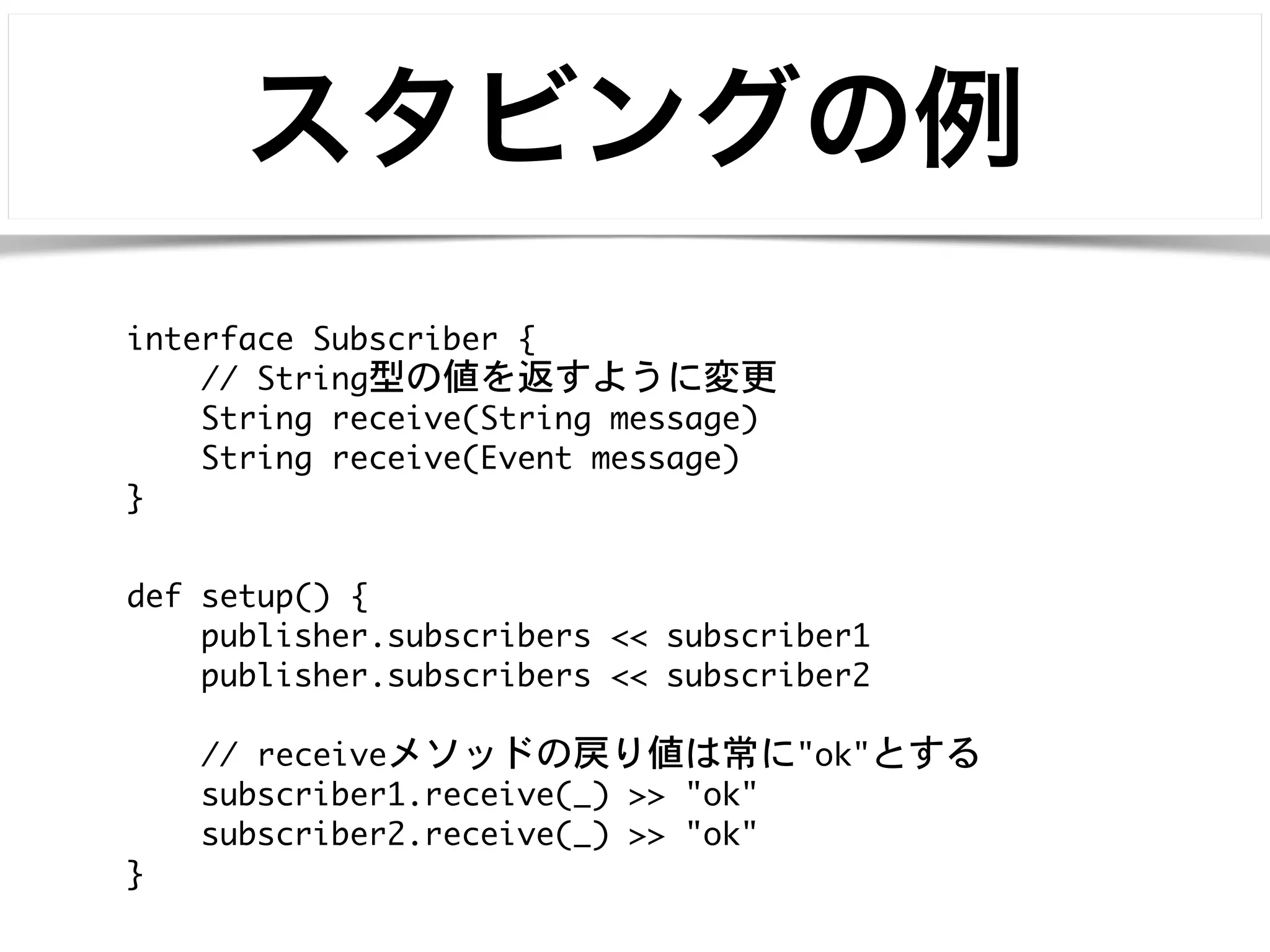スタビングの例 
interface Subscriber { 
def setup() { 
publisher.subscribers << subscriber1 
publisher.subscribers << subscriber2 
! 
// receiveメソッドの戻り値は常に"ok"とする 
subscriber1.receive(_) >> "ok" 
subscriber2.receive(_) >> "ok" 
} 
// String型の値を返すように変更 
String receive(String message) 
String receive(Event message) 
} 
 