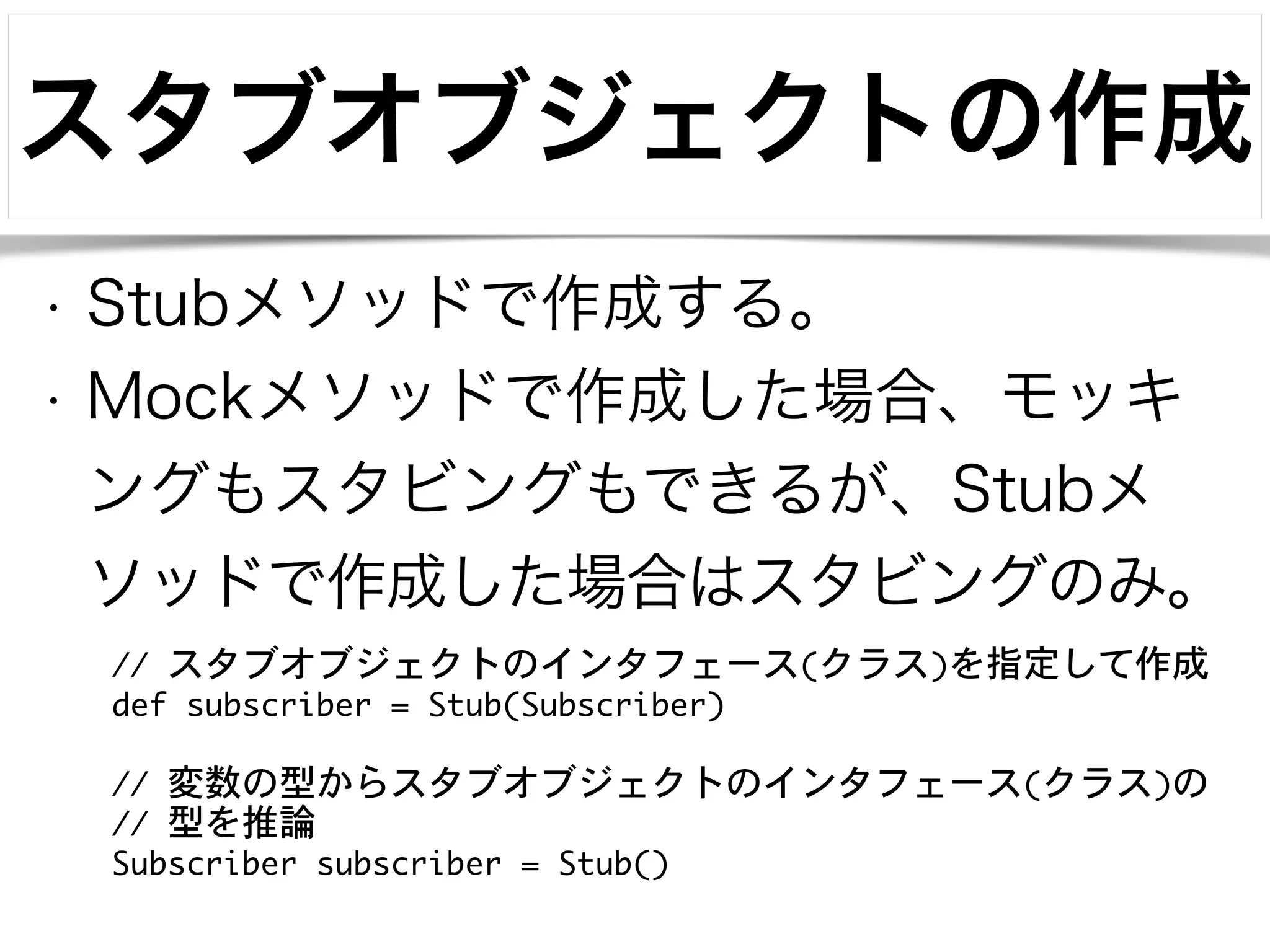 スタブオブジェクトの作成 
• Stubメソッドで作成する。 
• Mockメソッドで作成した場合、モッキ 
ングもスタビングもできるが、Stubメ 
ソッドで作成した場合はスタビングのみ。 
// スタブオブジェクトのインタフェース(クラス)を指定して作成 
def subscriber = Stub(Subscriber) 
! 
// 変数の型からスタブオブジェクトのインタフェース(クラス)の 
// 型を推論 
Subscriber subscriber = Stub() 
 