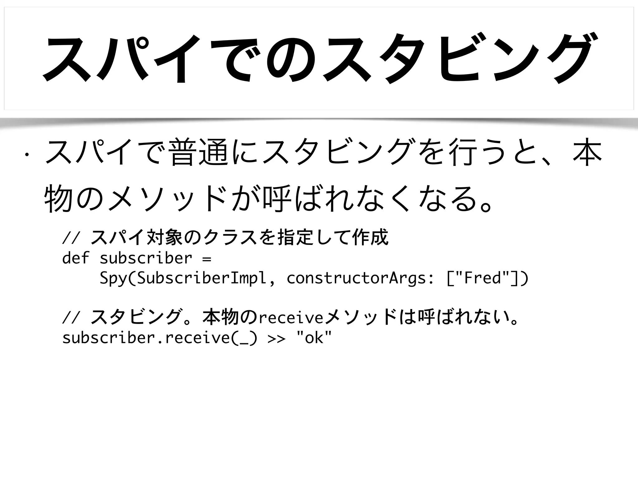 スパイでのスタビング 
• スパイで普通にスタビングを行うと、本 
物のメソッドが呼ばれなくなる。 
// スパイ対象のクラスを指定して作成 
def subscriber = 
Spy(SubscriberImpl, constructorArgs: ["Fred"]) 
! 
// スタビング。本物のreceiveメソッドは呼ばれない。 
subscriber.receive(_) >> "ok" 
 