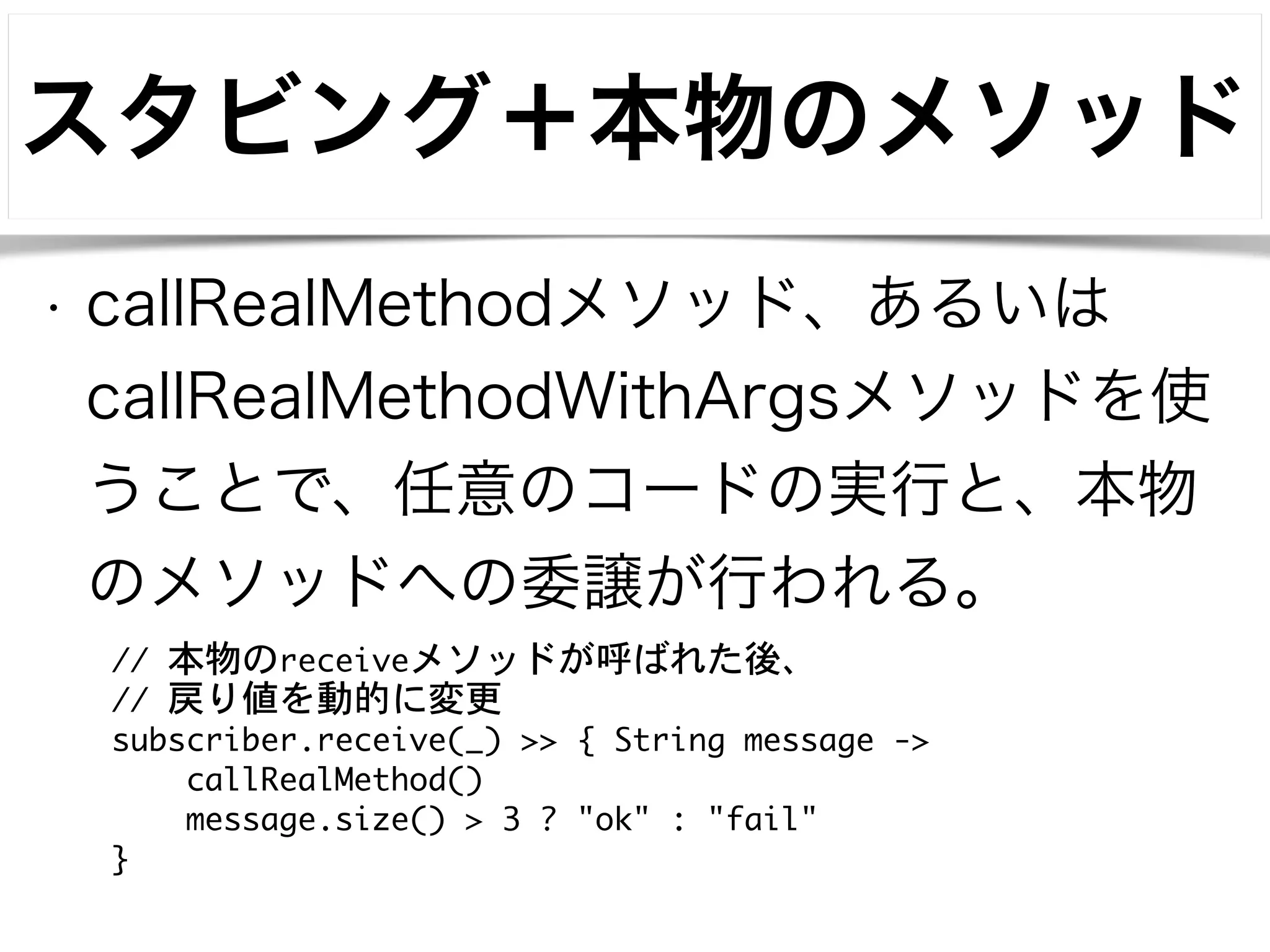 スタビング＋本物のメソッド 
• callRealMethodメソッド、あるいは 
callRealMethodWithArgsメソッドを使 
うことで、任意のコードの実行と、本物 
のメソッドへの委譲が行われる。 
// 本物のreceiveメソッドが呼ばれた後、 
// 戻り値を動的に変更 
subscriber.receive(_) >> { String message -> 
callRealMethod() 
message.size() > 3 ? "ok" : "fail" 
} 
 