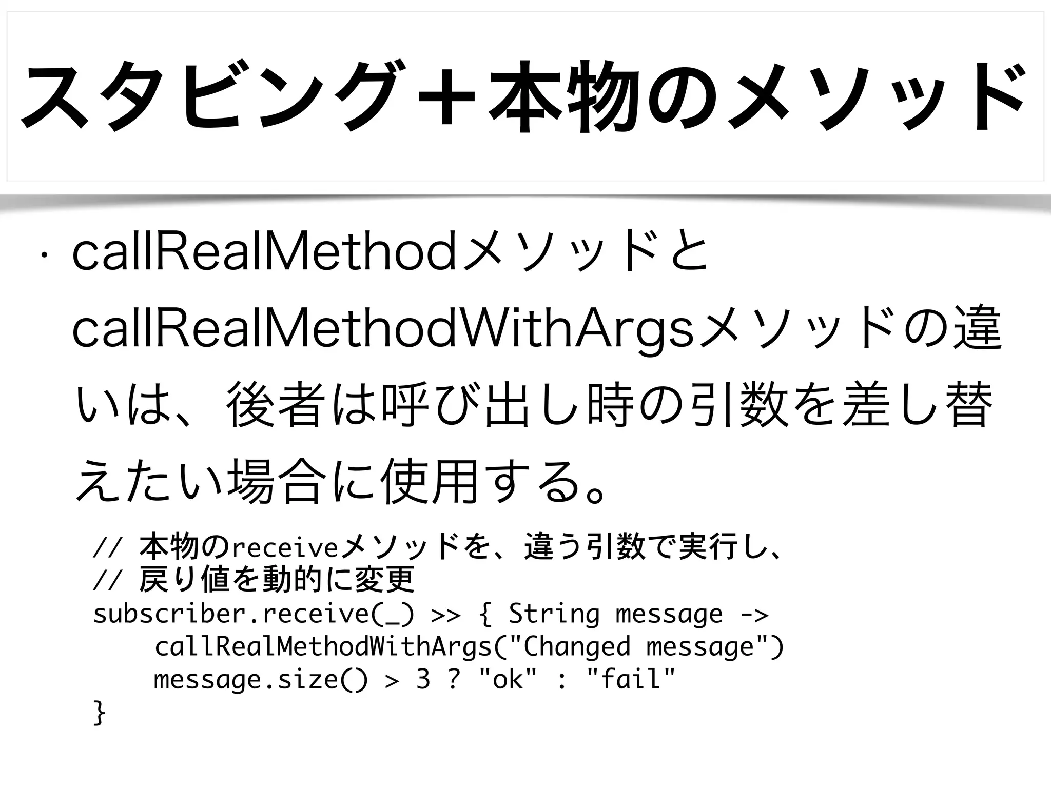 スタビング＋本物のメソッド 
• callRealMethodメソッドと 
callRealMethodWithArgsメソッドの違 
いは、後者は呼び出し時の引数を差し替 
えたい場合に使用する。 
// 本物のreceiveメソッドを、違う引数で実行し、 
// 戻り値を動的に変更 
subscriber.receive(_) >> { String message -> 
callRealMethodWithArgs("Changed message") 
message.size() > 3 ? "ok" : "fail" 
} 
 