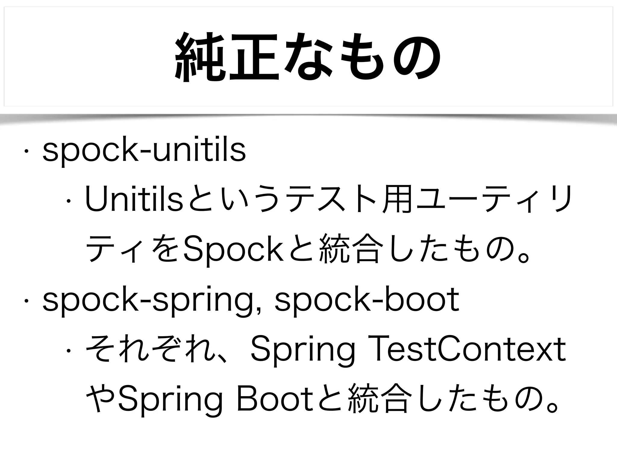 純正なもの 
• spock-unitils 
• Unitilsというテスト用ユーティリ 
ティをSpockと統合したもの。 
• spock-spring, spock-boot 
• それぞれ、Spring TestContext 
やSpring Bootと統合したもの。 
 