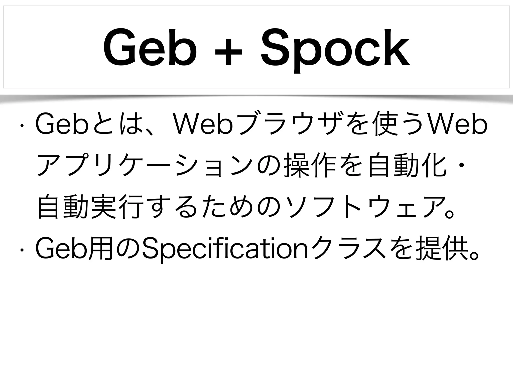 Geb + Spock 
• Gebとは、Webブラウザを使うWeb 
アプリケーションの操作を自動化・ 
自動実行するためのソフトウェア。 
• Geb用のSpecificationクラスを提供。 
 