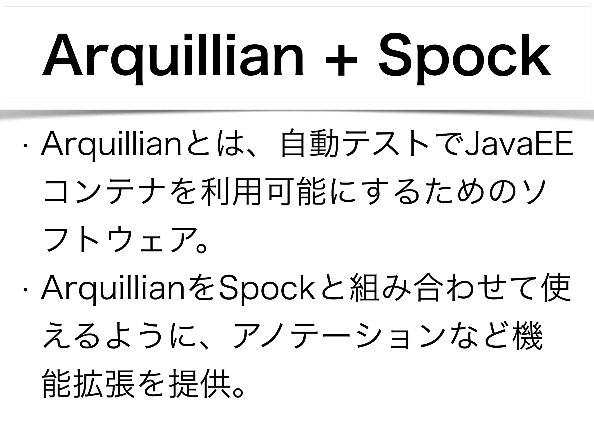 Arquillian + Spock 
• Arquillianとは、自動テストでJavaEE 
コンテナを利用可能にするためのソ 
フトウェア。 
• ArquillianをSpockと組み合わせて使 
えるように、アノテーションなど機 
能拡張を提供。 
 