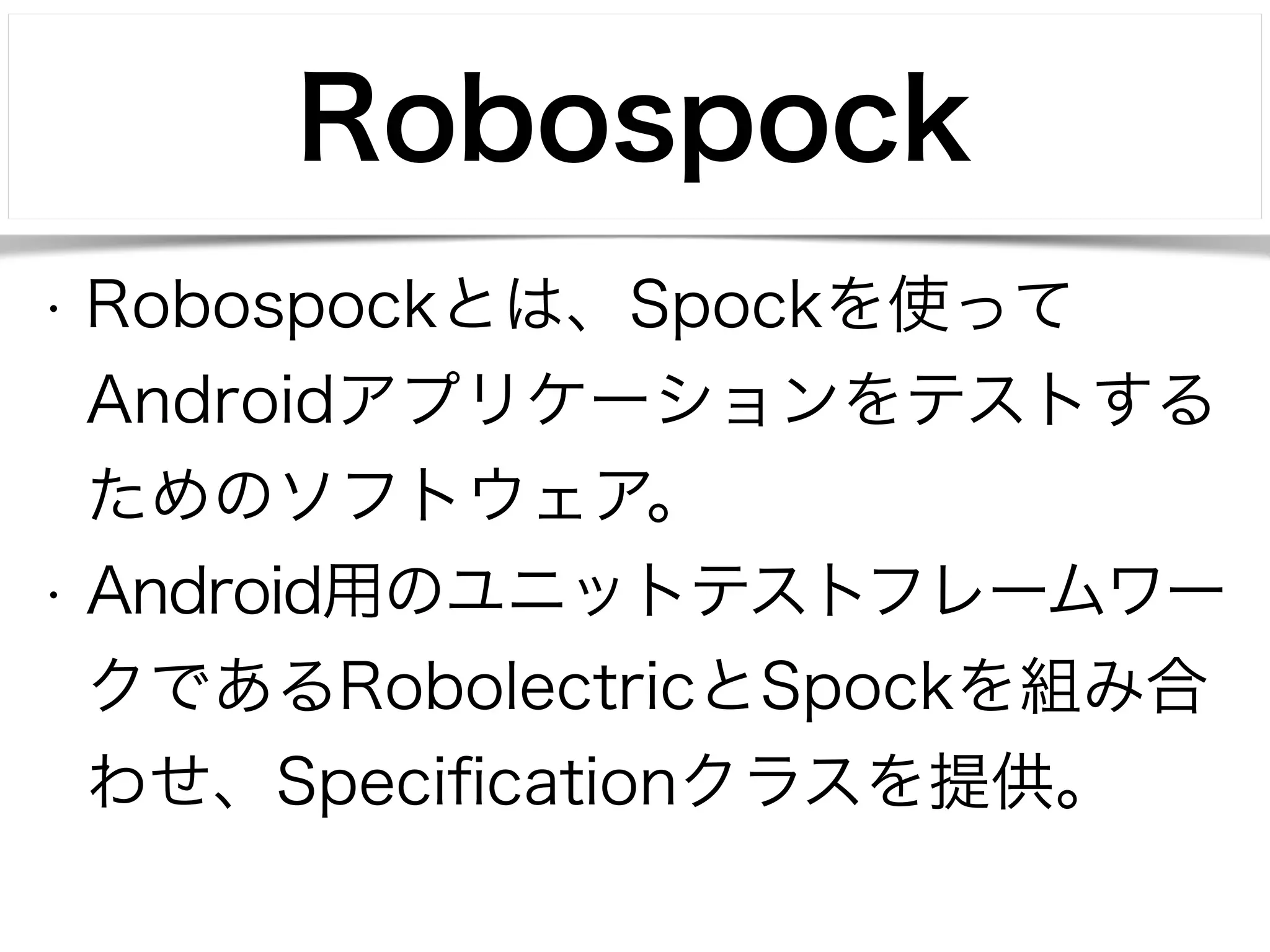 Robospock 
• Robospockとは、Spockを使って 
Androidアプリケーションをテストする 
ためのソフトウェア。 
• Android用のユニットテストフレームワー 
クであるRobolectricとSpockを組み合 
わせ、Specificationクラスを提供。 
 