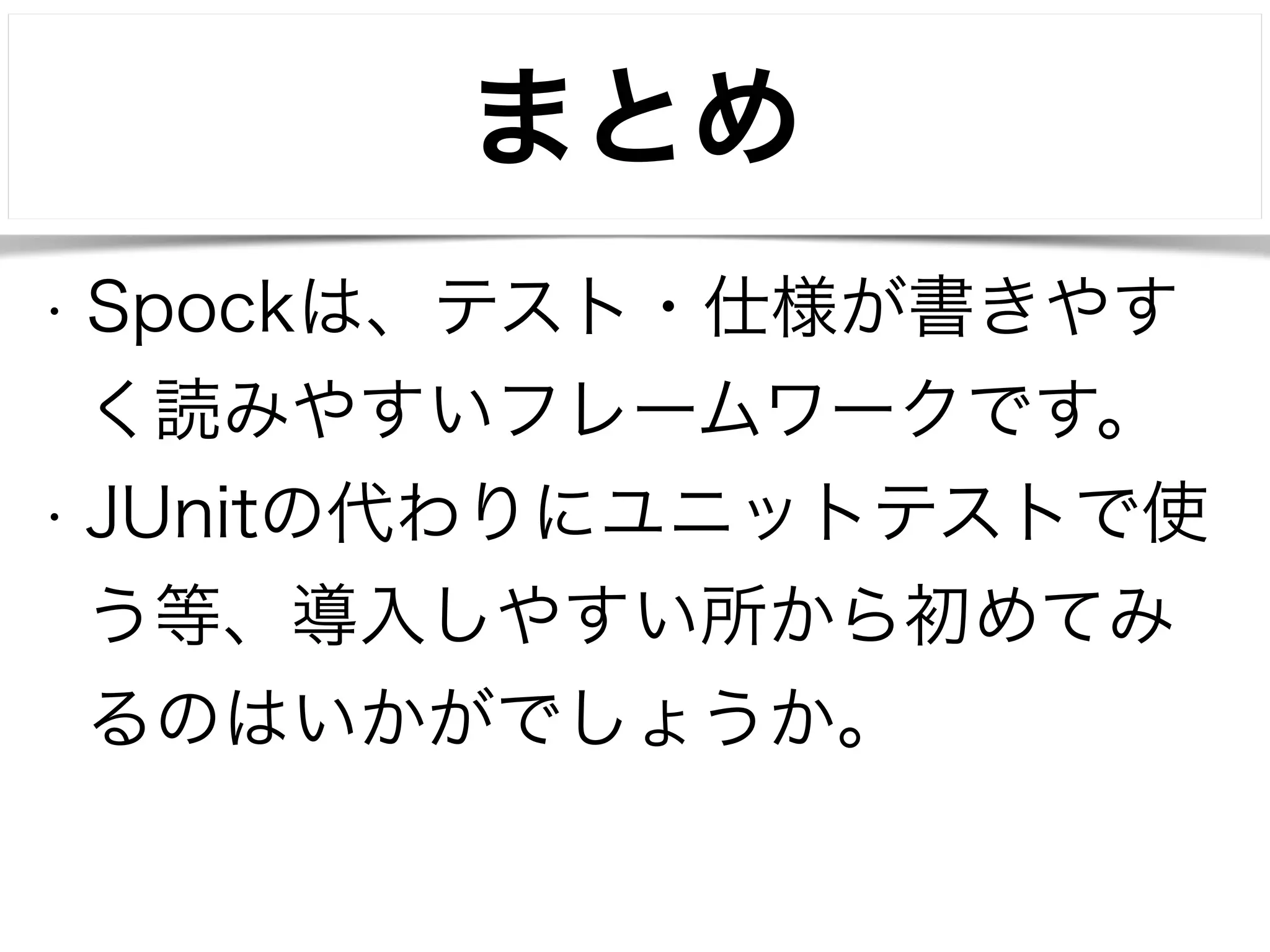 まとめ 
• Spockは、テスト・仕様が書きやす 
く読みやすいフレームワークです。 
• JUnitの代わりにユニットテストで使 
う等、導入しやすい所から初めてみ 
るのはいかがでしょうか。 
! 
 