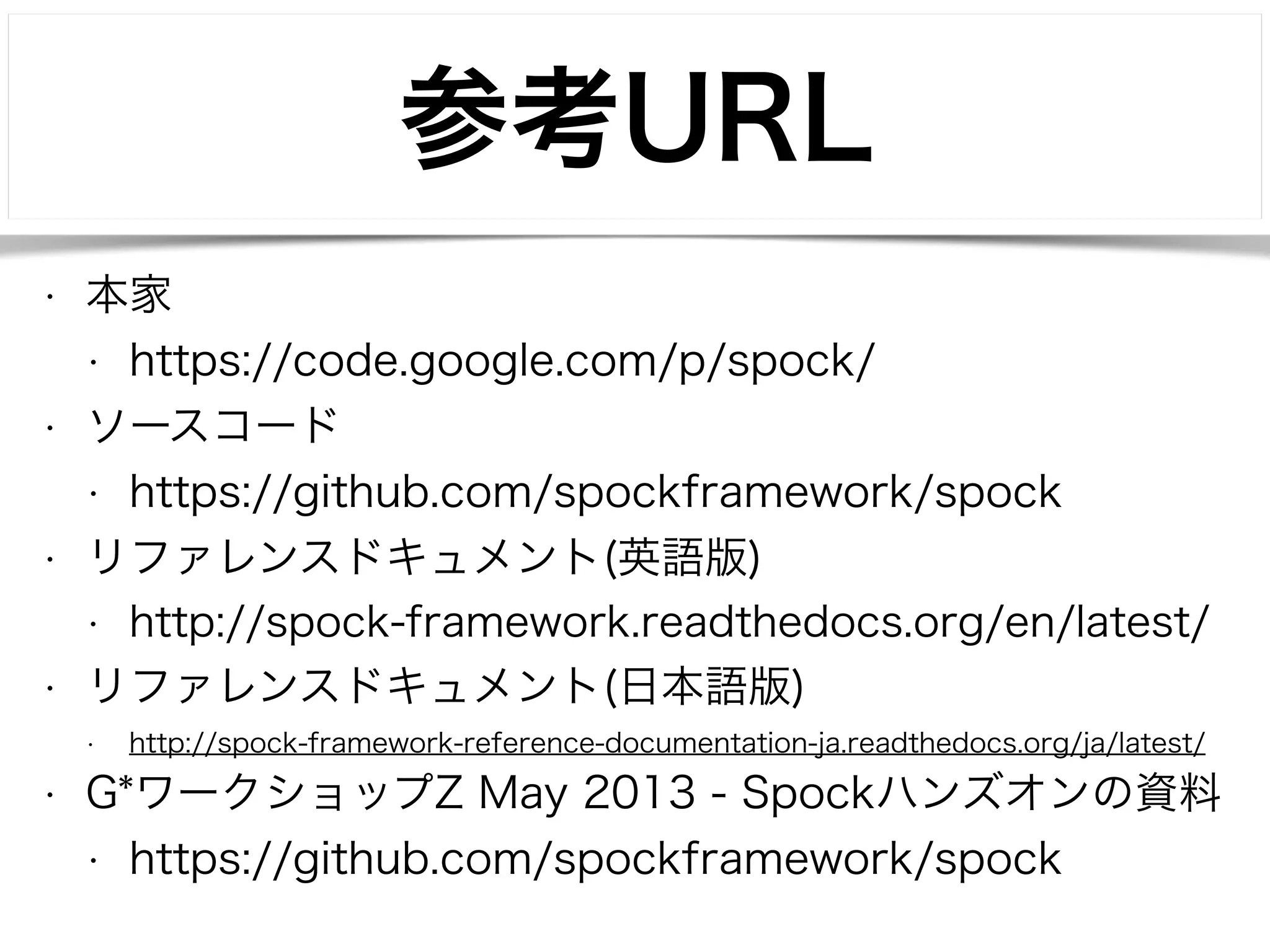 参考URL 
• 本家 
• https://code.google.com/p/spock/ 
• ソースコード 
• https://github.com/spockframework/spock 
• リファレンスドキュメント(英語版) 
• http://spock-framework.readthedocs.org/en/latest/ 
• リファレンスドキュメント(日本語版) 
• http://spock-framework-reference-documentation-ja.readthedocs.org/ja/latest/ 
• G*ワークショップZ May 2013 - Spockハンズオンの資料 
• https://github.com/spockframework/spock 
 