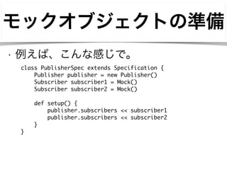 モックオブジェクトの準備 
• 例えば、こんな感じで。 
class PublisherSpec extends Specification { 
Publisher publisher = new Publisher() 
Subscriber subscriber1 = Mock() 
Subscriber subscriber2 = Mock() 
! 
def setup() { 
publisher.subscribers << subscriber1 
publisher.subscribers << subscriber2 
} 
} 
 