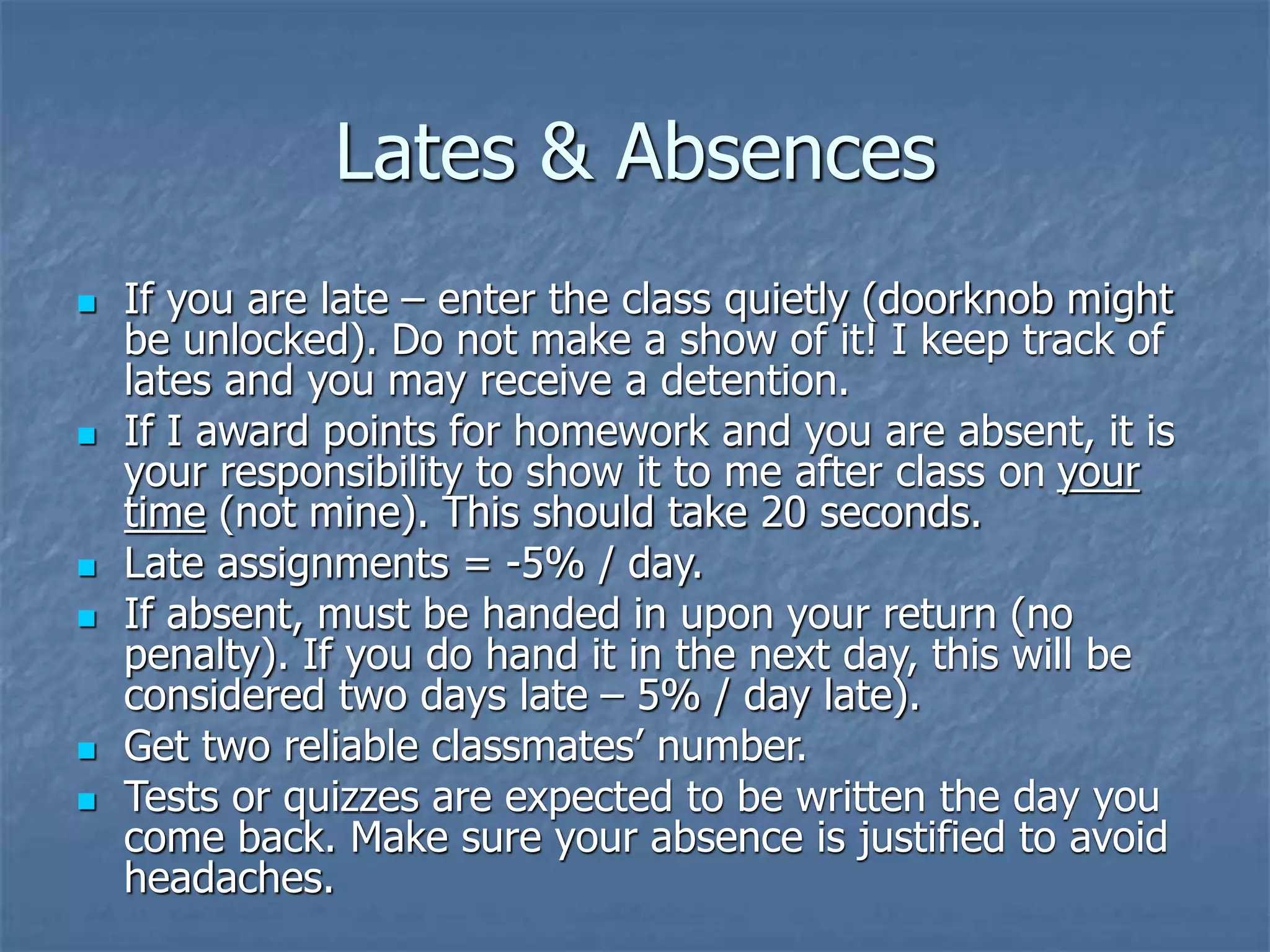 Lates & Absences
 If you are late – enter the class quietly (doorknob might
be unlocked). Do not make a show of it! I keep track of
lates and you may receive a detention.
 If I award points for homework and you are absent, it is
your responsibility to show it to me after class on your
time (not mine). This should take 20 seconds.
 Late assignments = -5% / day.
 If absent, must be handed in upon your return (no
penalty). If you do hand it in the next day, this will be
considered two days late – 5% / day late).
 Get two reliable classmates’ number.
 Tests or quizzes are expected to be written the day you
come back. Make sure your absence is justified to avoid
headaches.
 