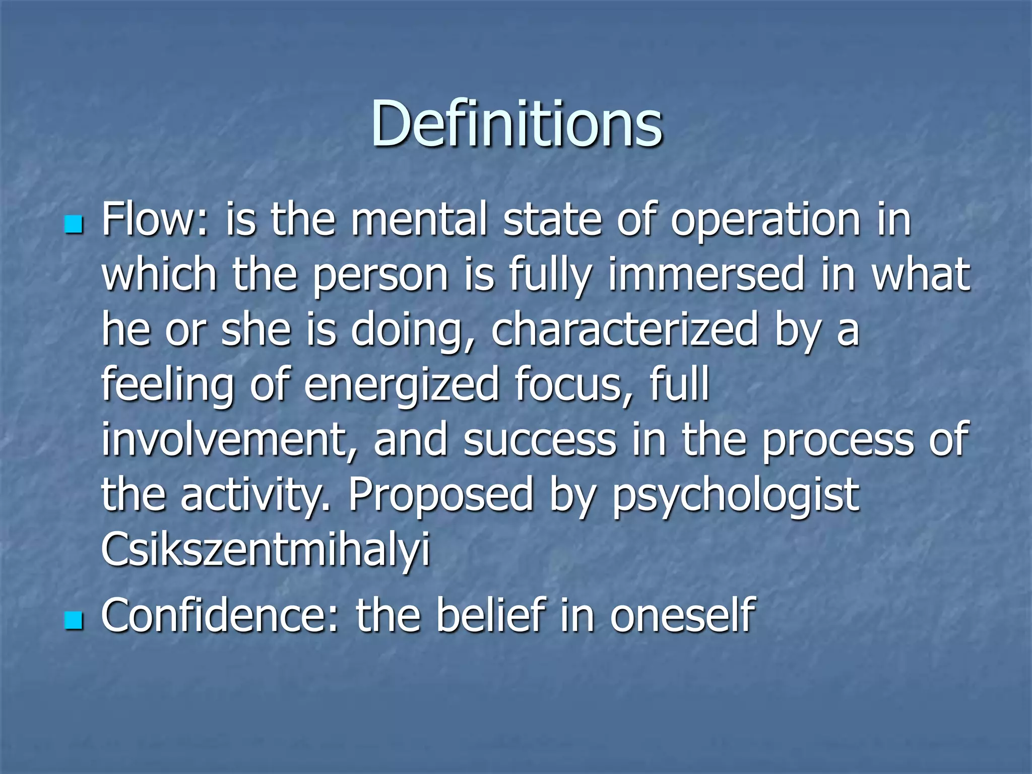 Definitions
 Flow: is the mental state of operation in
which the person is fully immersed in what
he or she is doing, characterized by a
feeling of energized focus, full
involvement, and success in the process of
the activity. Proposed by psychologist
Csikszentmihalyi
 Confidence: the belief in oneself
 
