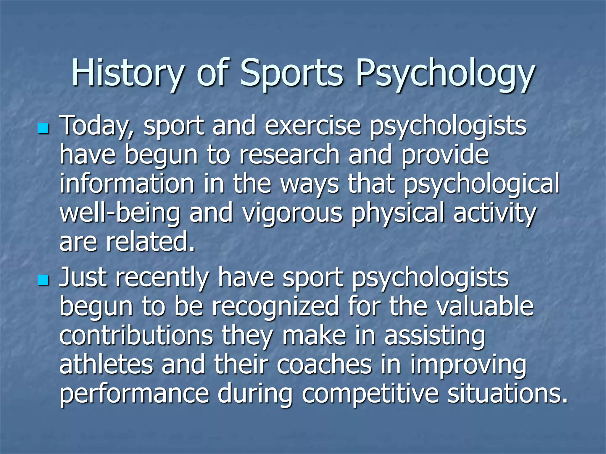 History of Sports Psychology
 Today, sport and exercise psychologists
have begun to research and provide
information in the ways that psychological
well-being and vigorous physical activity
are related.
 Just recently have sport psychologists
begun to be recognized for the valuable
contributions they make in assisting
athletes and their coaches in improving
performance during competitive situations.
 