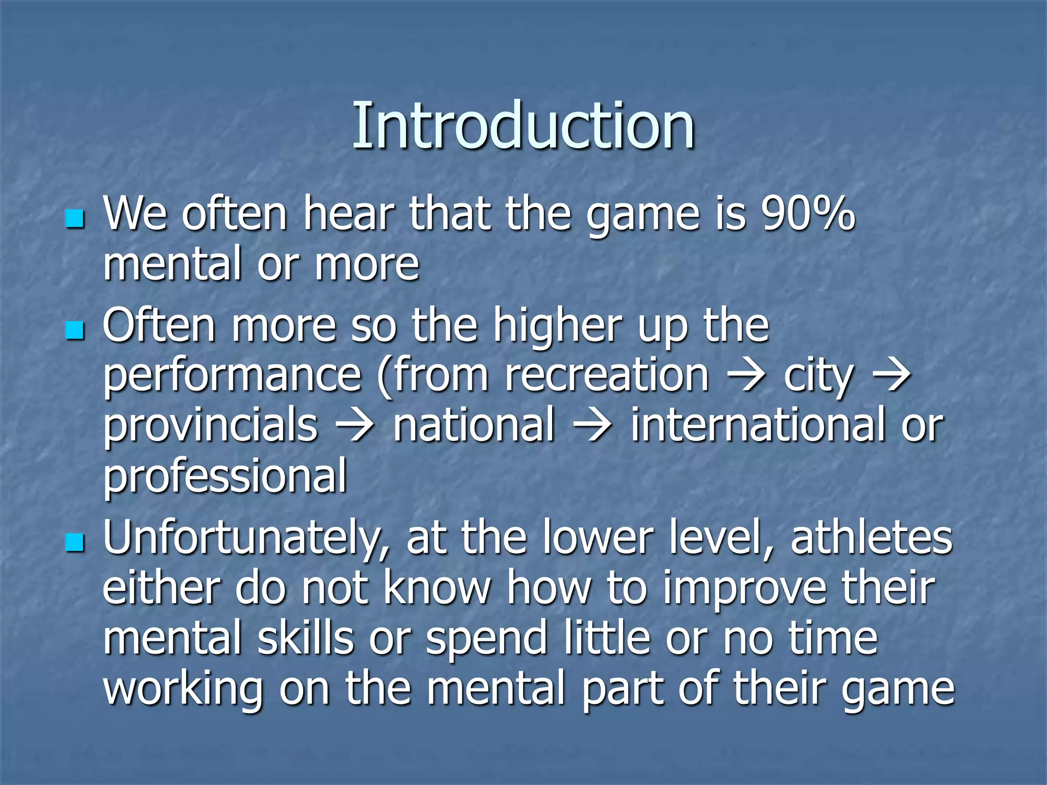Introduction
 We often hear that the game is 90%
mental or more
 Often more so the higher up the
performance (from recreation  city 
provincials  national  international or
professional
 Unfortunately, at the lower level, athletes
either do not know how to improve their
mental skills or spend little or no time
working on the mental part of their game
 