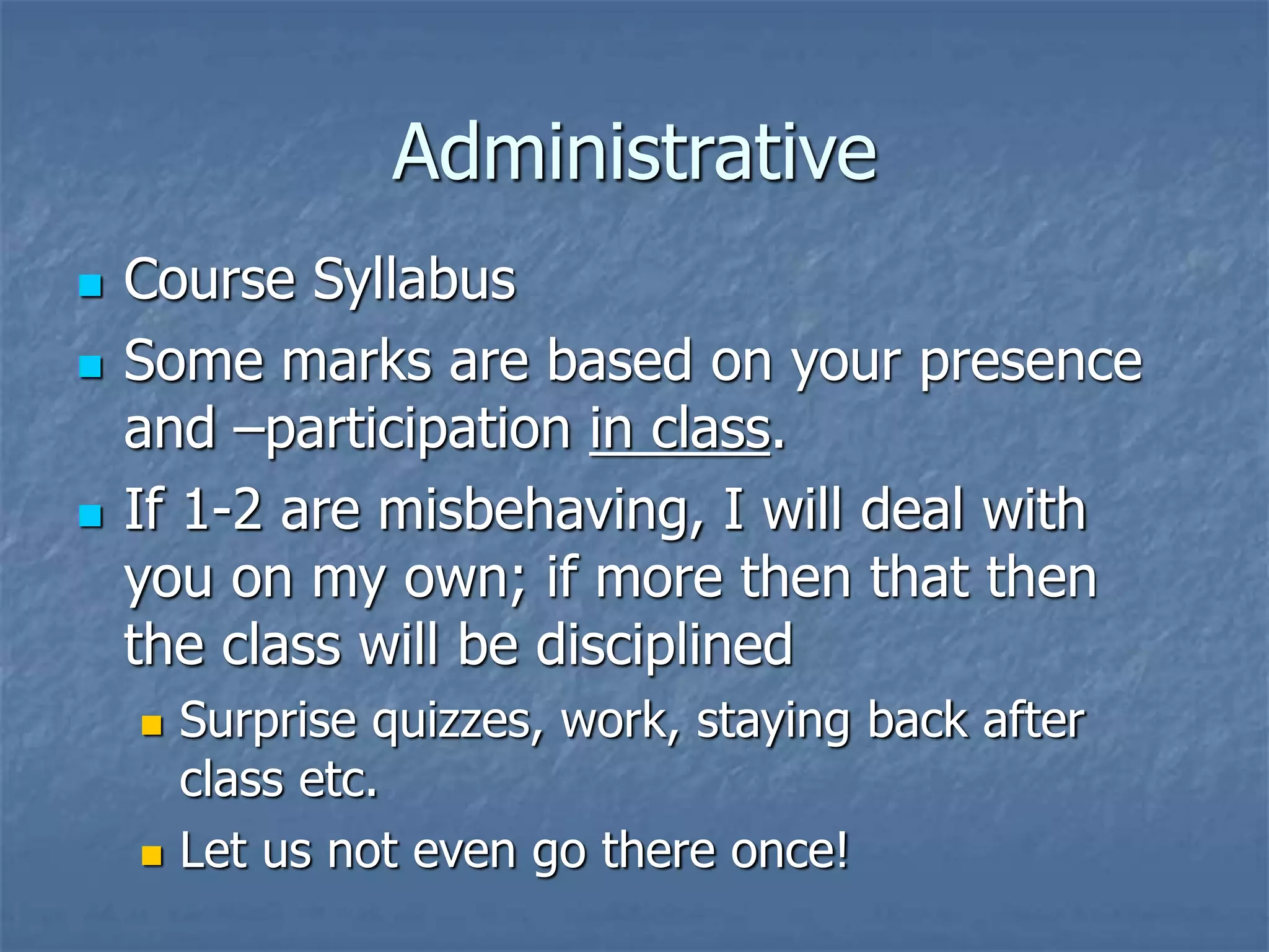 Administrative
 Course Syllabus
 Some marks are based on your presence
and –participation in class.
 If 1-2 are misbehaving, I will deal with
you on my own; if more then that then
the class will be disciplined
 Surprise quizzes, work, staying back after
class etc.
 Let us not even go there once!
 