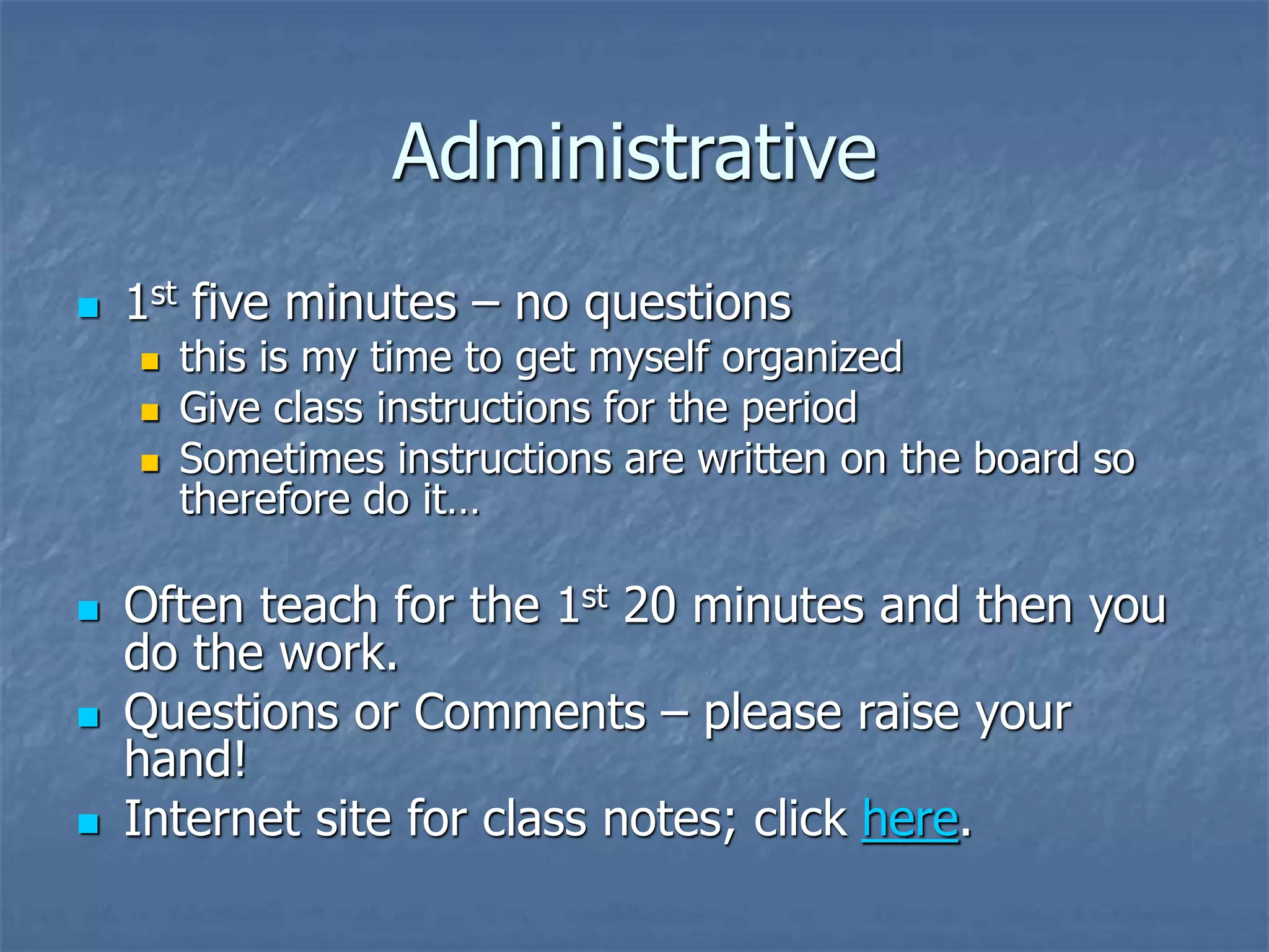 Administrative
 1st five minutes – no questions
 this is my time to get myself organized
 Give class instructions for the period
 Sometimes instructions are written on the board so
therefore do it…
 Often teach for the 1st 20 minutes and then you
do the work.
 Questions or Comments – please raise your
hand!
 Internet site for class notes; click here.
 