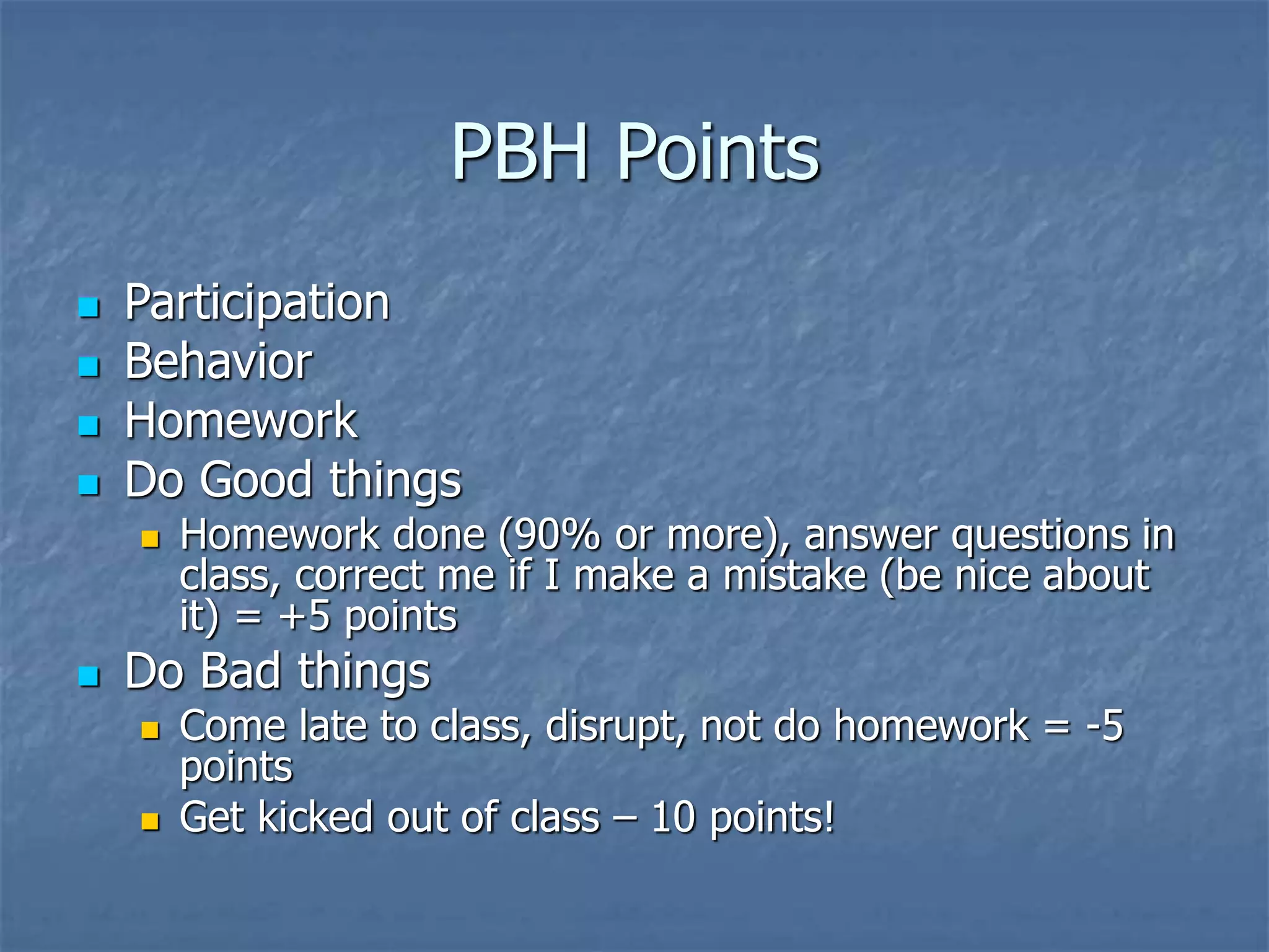 PBH Points
 Participation
 Behavior
 Homework
 Do Good things
 Homework done (90% or more), answer questions in
class, correct me if I make a mistake (be nice about
it) = +5 points
 Do Bad things
 Come late to class, disrupt, not do homework = -5
points
 Get kicked out of class – 10 points!
 