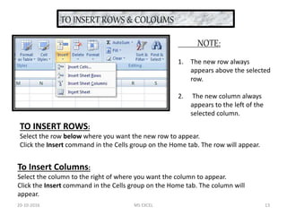 TO INSERT ROWS & COLOUMS
TO INSERT ROWS:
Select the row below where you want the new row to appear.
Click the Insert command in the Cells group on the Home tab. The row will appear.
To Insert Columns:
Select the column to the right of where you want the column to appear.
Click the Insert command in the Cells group on the Home tab. The column will
appear.
NOTE:
1. The new row always
appears above the selected
row.
2. The new column always
appears to the left of the
selected column.
20-10-2016 MS EXCEL 13
 