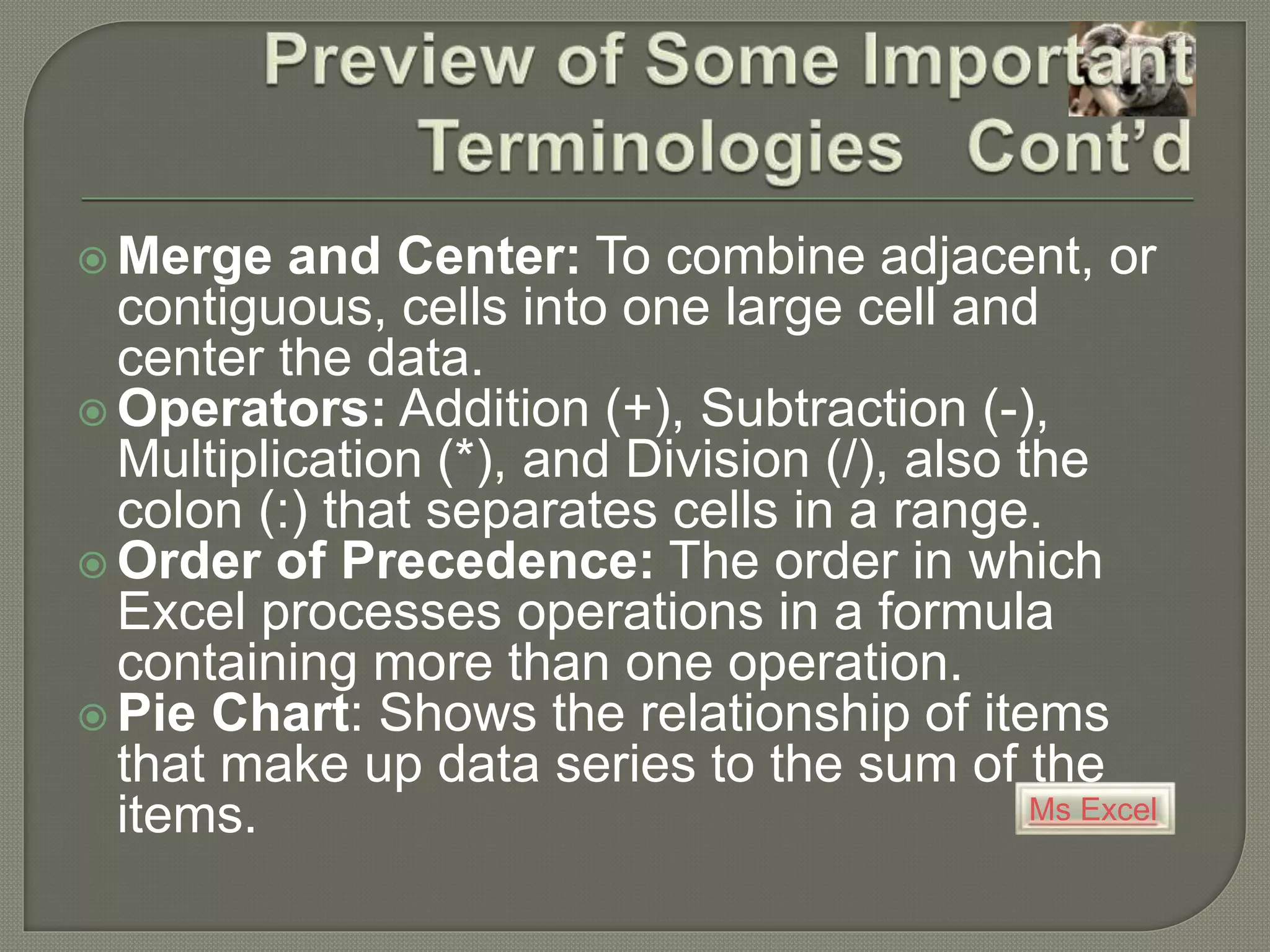 Ms Excel
 Merge and Center: To combine adjacent, or
contiguous, cells into one large cell and
center the data.
 Operators: Addition (+), Subtraction (-),
Multiplication (*), and Division (/), also the
colon (:) that separates cells in a range.
 Order of Precedence: The order in which
Excel processes operations in a formula
containing more than one operation.
 Pie Chart: Shows the relationship of items
that make up data series to the sum of the
items.
 