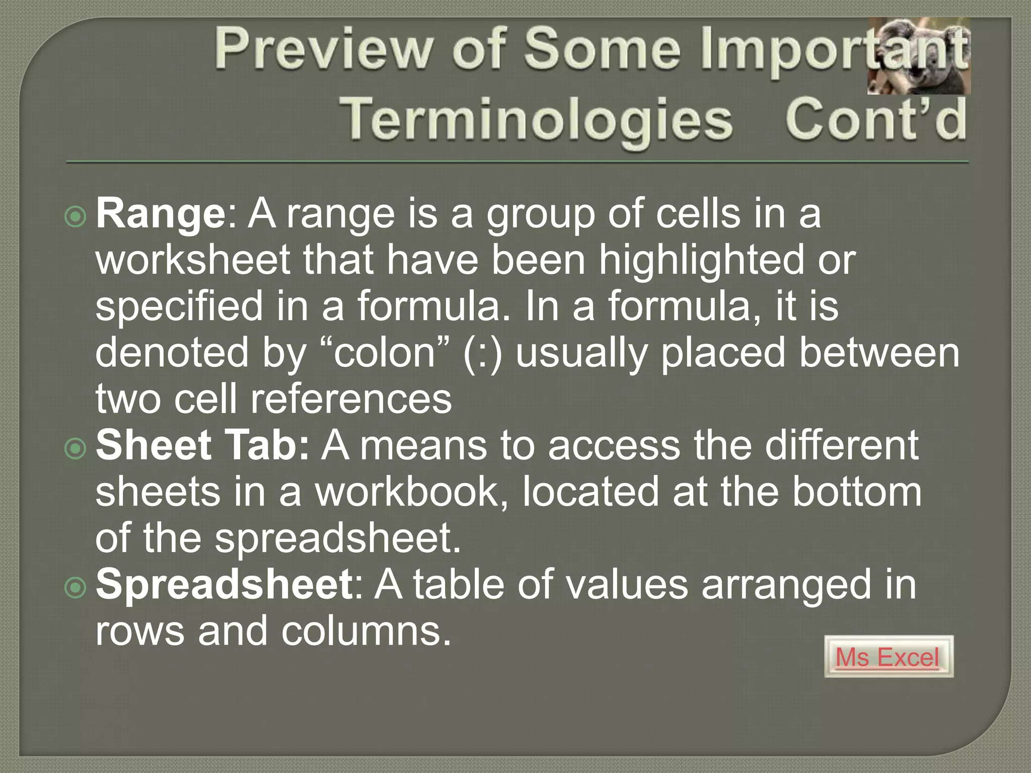 Ms Excel
 Range: A range is a group of cells in a
worksheet that have been highlighted or
specified in a formula. In a formula, it is
denoted by “colon” (:) usually placed between
two cell references
 Sheet Tab: A means to access the different
sheets in a workbook, located at the bottom
of the spreadsheet.
 Spreadsheet: A table of values arranged in
rows and columns.
 