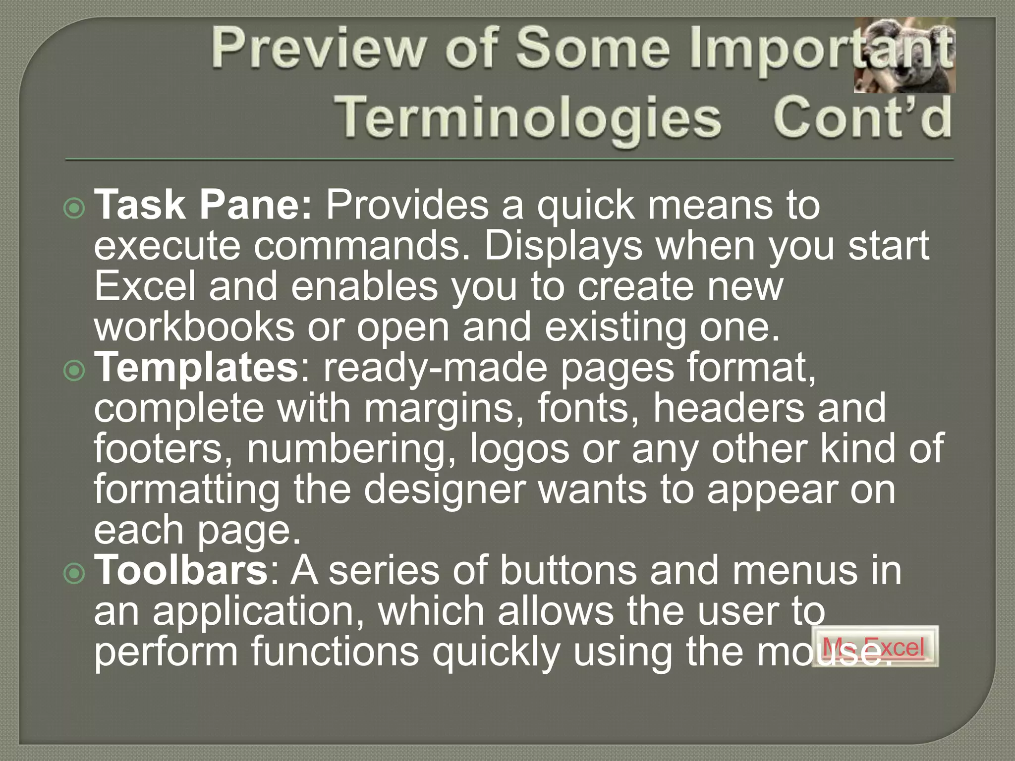 Ms Excel
 Task Pane: Provides a quick means to
execute commands. Displays when you start
Excel and enables you to create new
workbooks or open and existing one.
 Templates: ready-made pages format,
complete with margins, fonts, headers and
footers, numbering, logos or any other kind of
formatting the designer wants to appear on
each page.
 Toolbars: A series of buttons and menus in
an application, which allows the user to
perform functions quickly using the mouse.
 