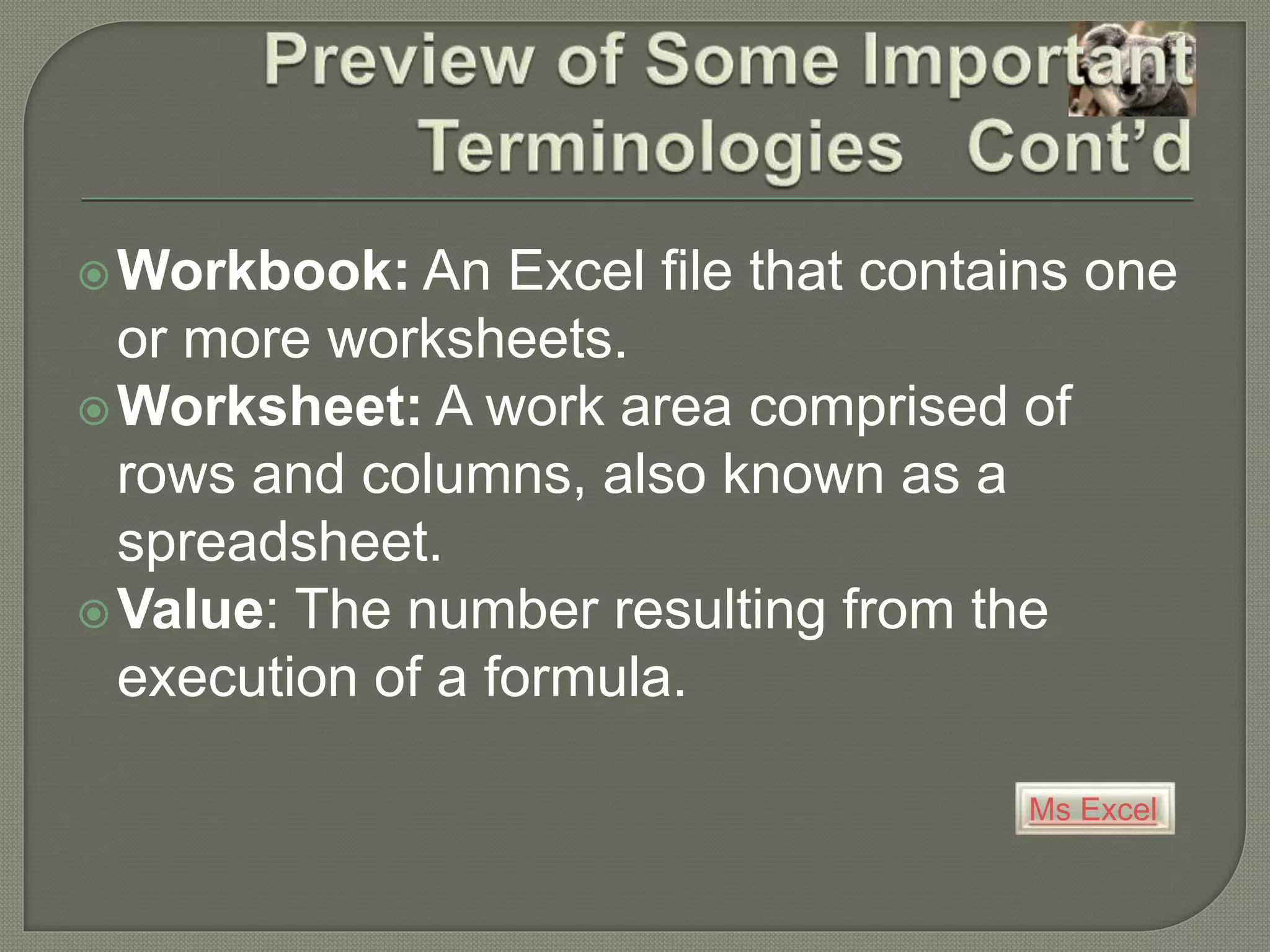 Ms Excel
Workbook: An Excel file that contains one
or more worksheets.
Worksheet: A work area comprised of
rows and columns, also known as a
spreadsheet.
Value: The number resulting from the
execution of a formula.
 