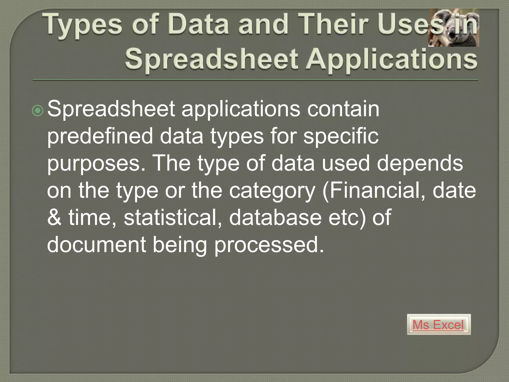 Ms Excel
Spreadsheet applications contain
predefined data types for specific
purposes. The type of data used depends
on the type or the category (Financial, date
& time, statistical, database etc) of
document being processed.
 