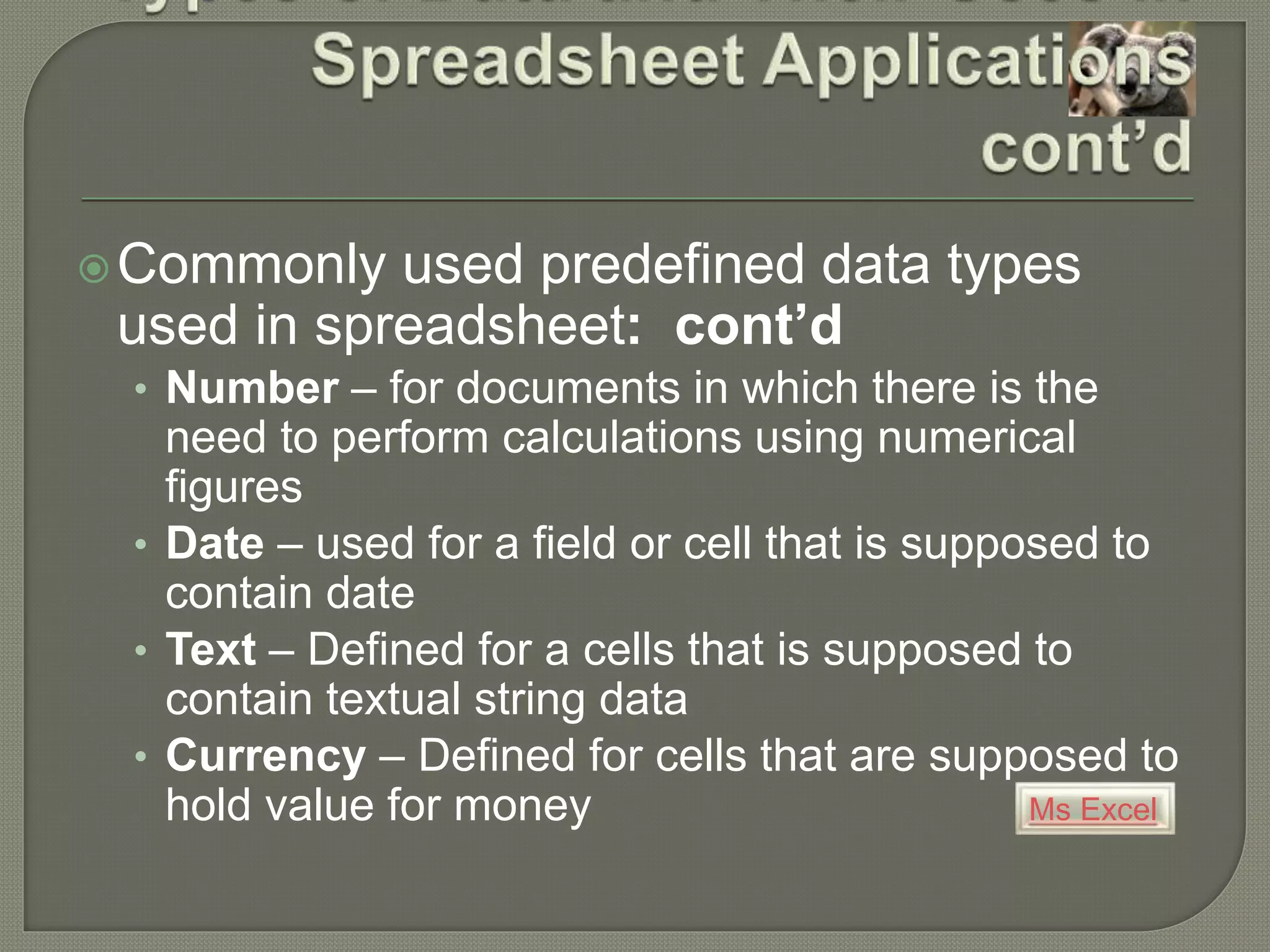 Ms Excel
Commonly used predefined data types
used in spreadsheet: cont’d
• Number – for documents in which there is the
need to perform calculations using numerical
figures
• Date – used for a field or cell that is supposed to
contain date
• Text – Defined for a cells that is supposed to
contain textual string data
• Currency – Defined for cells that are supposed to
hold value for money
 