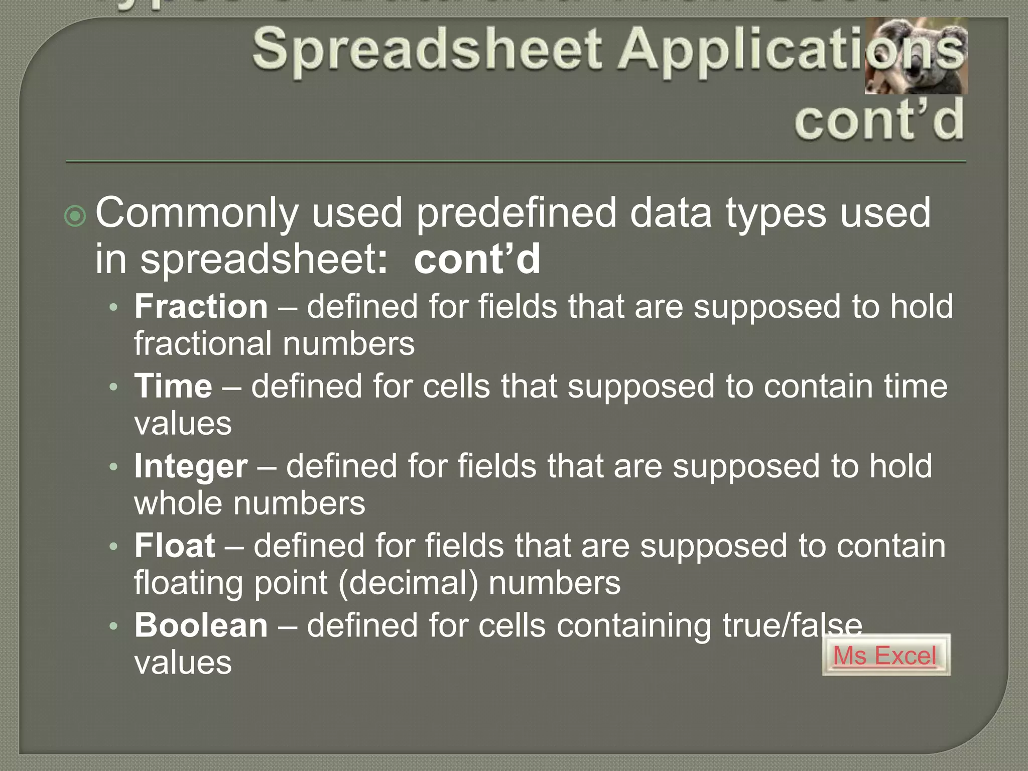 Ms Excel
 Commonly used predefined data types used
in spreadsheet: cont’d
• Fraction – defined for fields that are supposed to hold
fractional numbers
• Time – defined for cells that supposed to contain time
values
• Integer – defined for fields that are supposed to hold
whole numbers
• Float – defined for fields that are supposed to contain
floating point (decimal) numbers
• Boolean – defined for cells containing true/false
values
 
