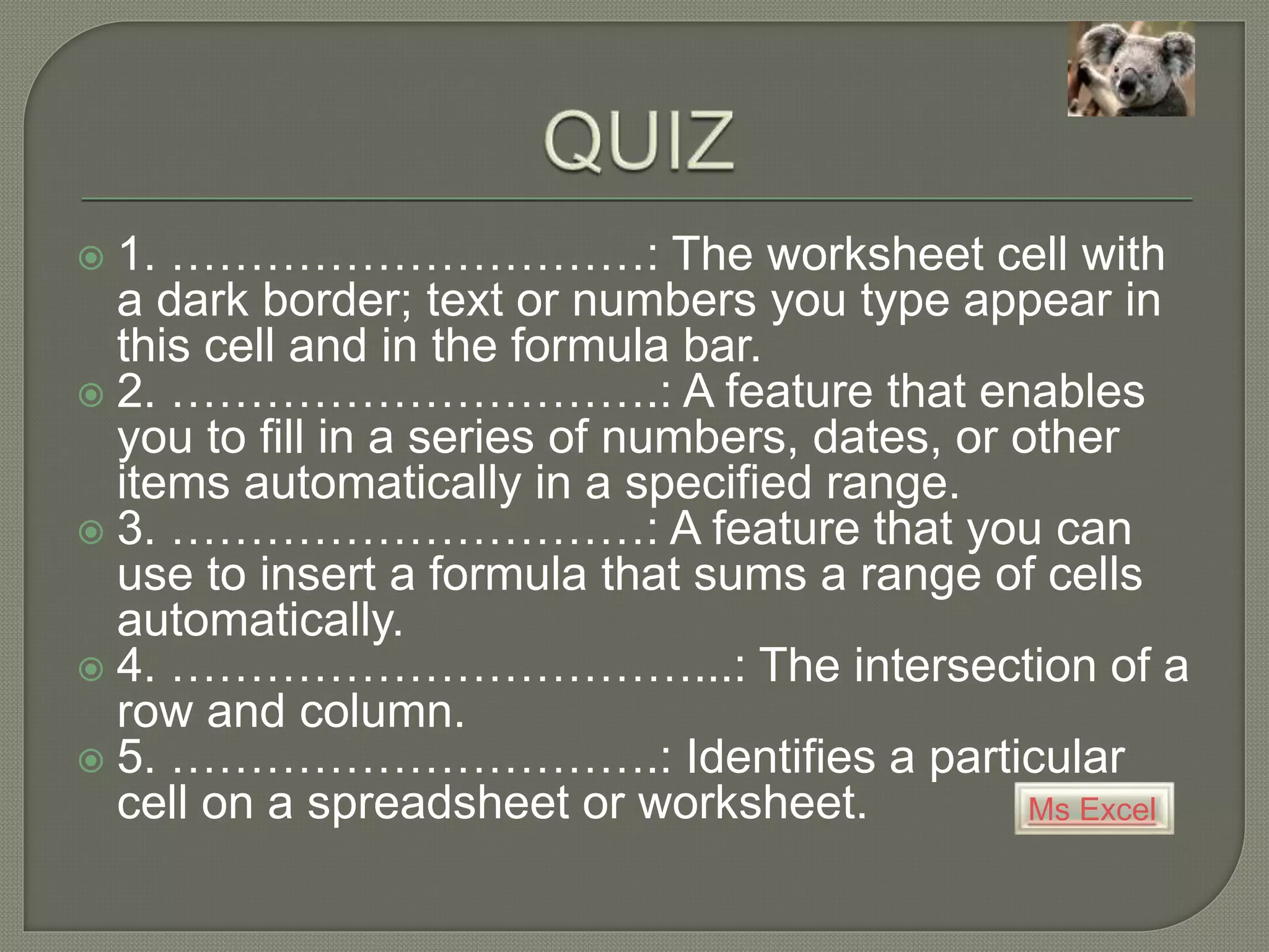 Ms Excel
 1. …………………………: The worksheet cell with
a dark border; text or numbers you type appear in
this cell and in the formula bar.
 2. ………………………….: A feature that enables
you to fill in a series of numbers, dates, or other
items automatically in a specified range.
 3. …………………………: A feature that you can
use to insert a formula that sums a range of cells
automatically.
 4. ……………………………...: The intersection of a
row and column.
 5. ………………………….: Identifies a particular
cell on a spreadsheet or worksheet.
 