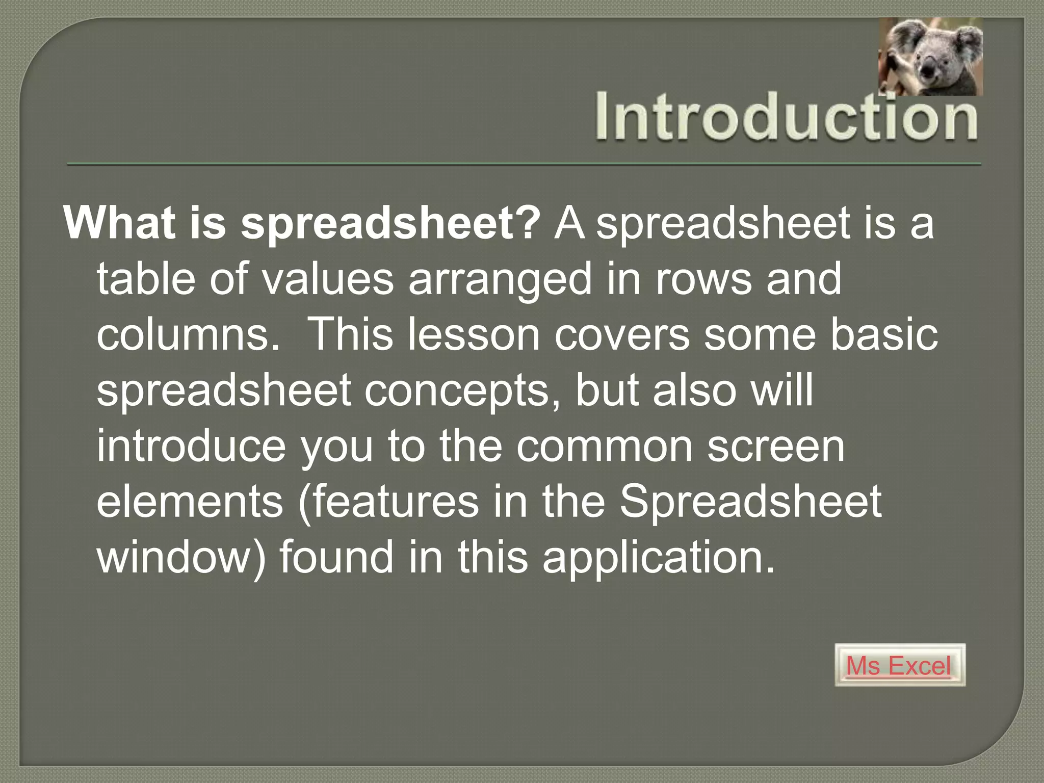 Ms Excel
What is spreadsheet? A spreadsheet is a
table of values arranged in rows and
columns. This lesson covers some basic
spreadsheet concepts, but also will
introduce you to the common screen
elements (features in the Spreadsheet
window) found in this application.
 