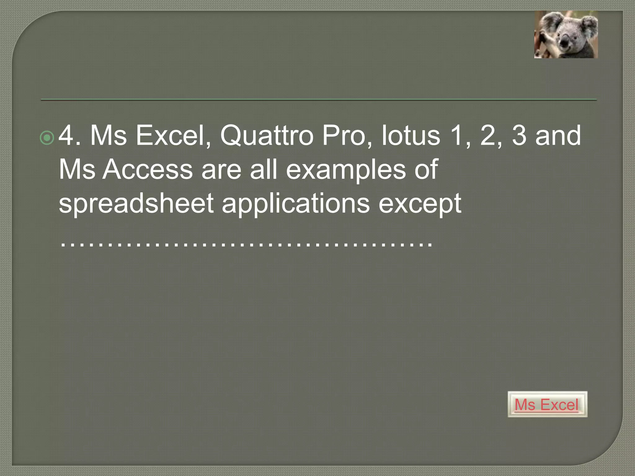 Ms Excel
4. Ms Excel, Quattro Pro, lotus 1, 2, 3 and
Ms Access are all examples of
spreadsheet applications except
………………………………….
 