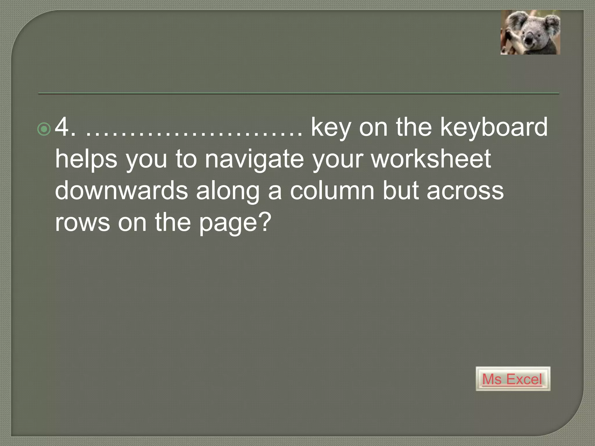 Ms Excel
4. ……………………. key on the keyboard
helps you to navigate your worksheet
downwards along a column but across
rows on the page?
 