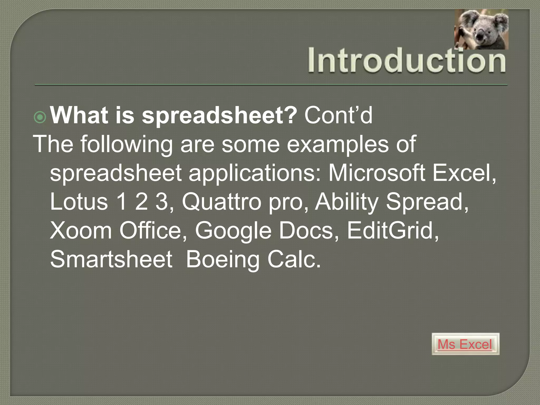 Ms Excel
What is spreadsheet? Cont’d
The following are some examples of
spreadsheet applications: Microsoft Excel,
Lotus 1 2 3, Quattro pro, Ability Spread,
Xoom Office, Google Docs, EditGrid,
Smartsheet Boeing Calc.
 