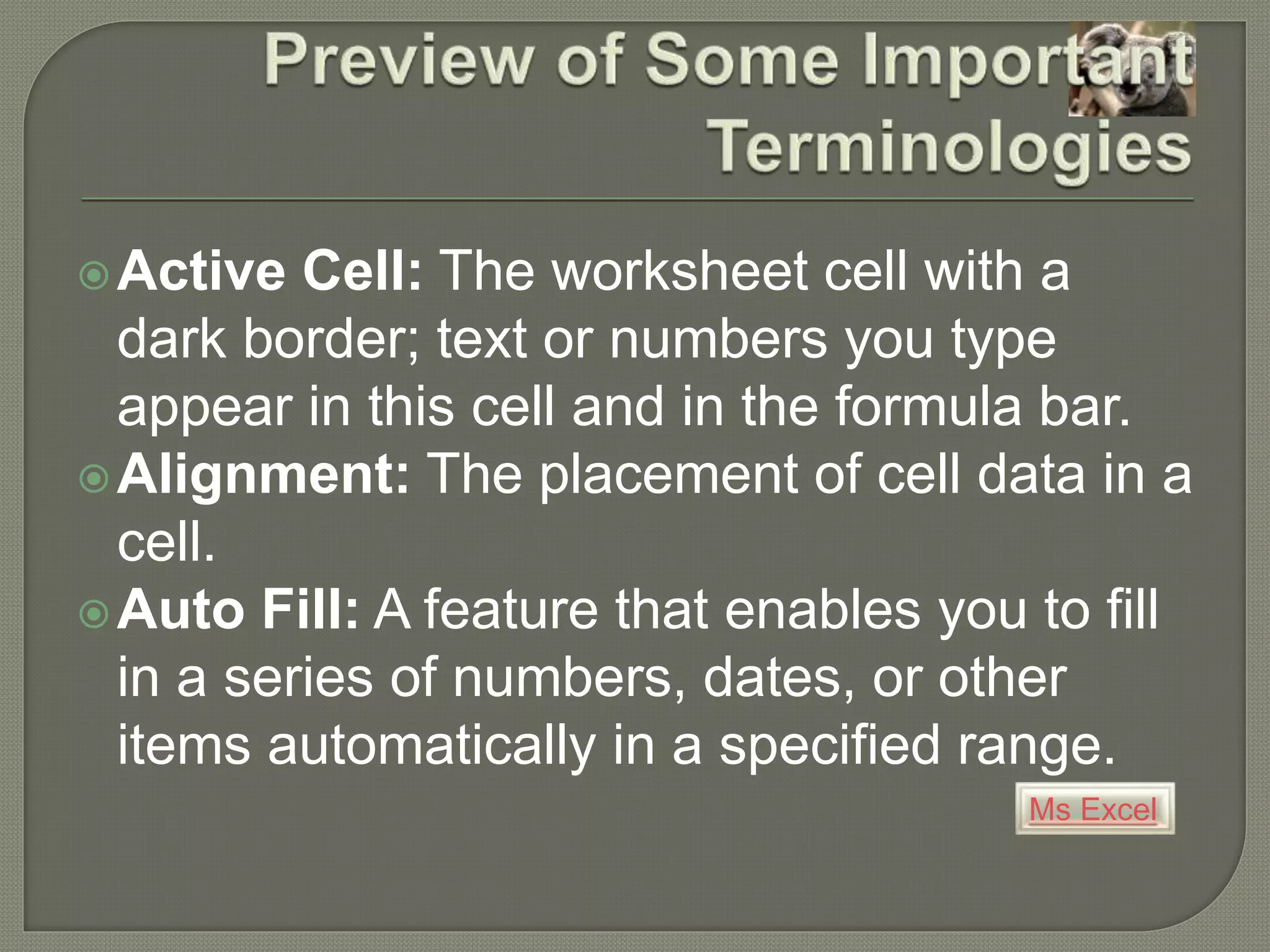 Ms Excel
Active Cell: The worksheet cell with a
dark border; text or numbers you type
appear in this cell and in the formula bar.
Alignment: The placement of cell data in a
cell.
Auto Fill: A feature that enables you to fill
in a series of numbers, dates, or other
items automatically in a specified range.
 