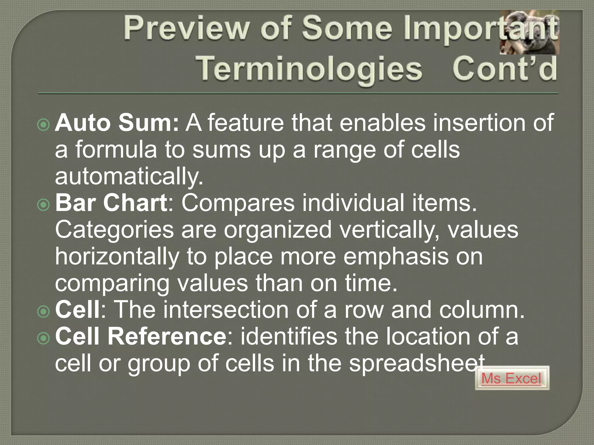 Ms Excel
 Auto Sum: A feature that enables insertion of
a formula to sums up a range of cells
automatically.
 Bar Chart: Compares individual items.
Categories are organized vertically, values
horizontally to place more emphasis on
comparing values than on time.
 Cell: The intersection of a row and column.
 Cell Reference: identifies the location of a
cell or group of cells in the spreadsheet.
 