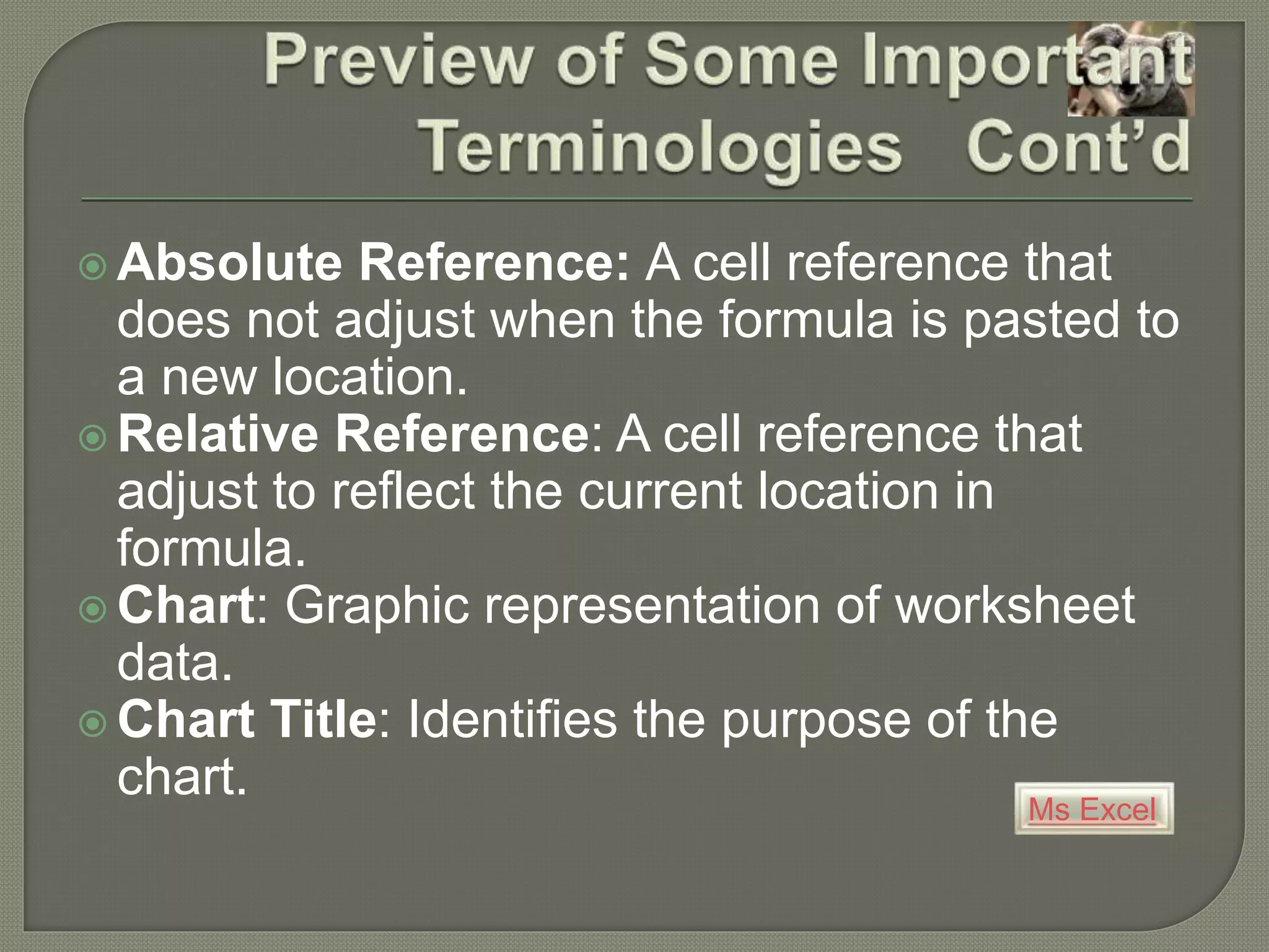 Ms Excel
 Absolute Reference: A cell reference that
does not adjust when the formula is pasted to
a new location.
 Relative Reference: A cell reference that
adjust to reflect the current location in
formula.
 Chart: Graphic representation of worksheet
data.
 Chart Title: Identifies the purpose of the
chart.
 