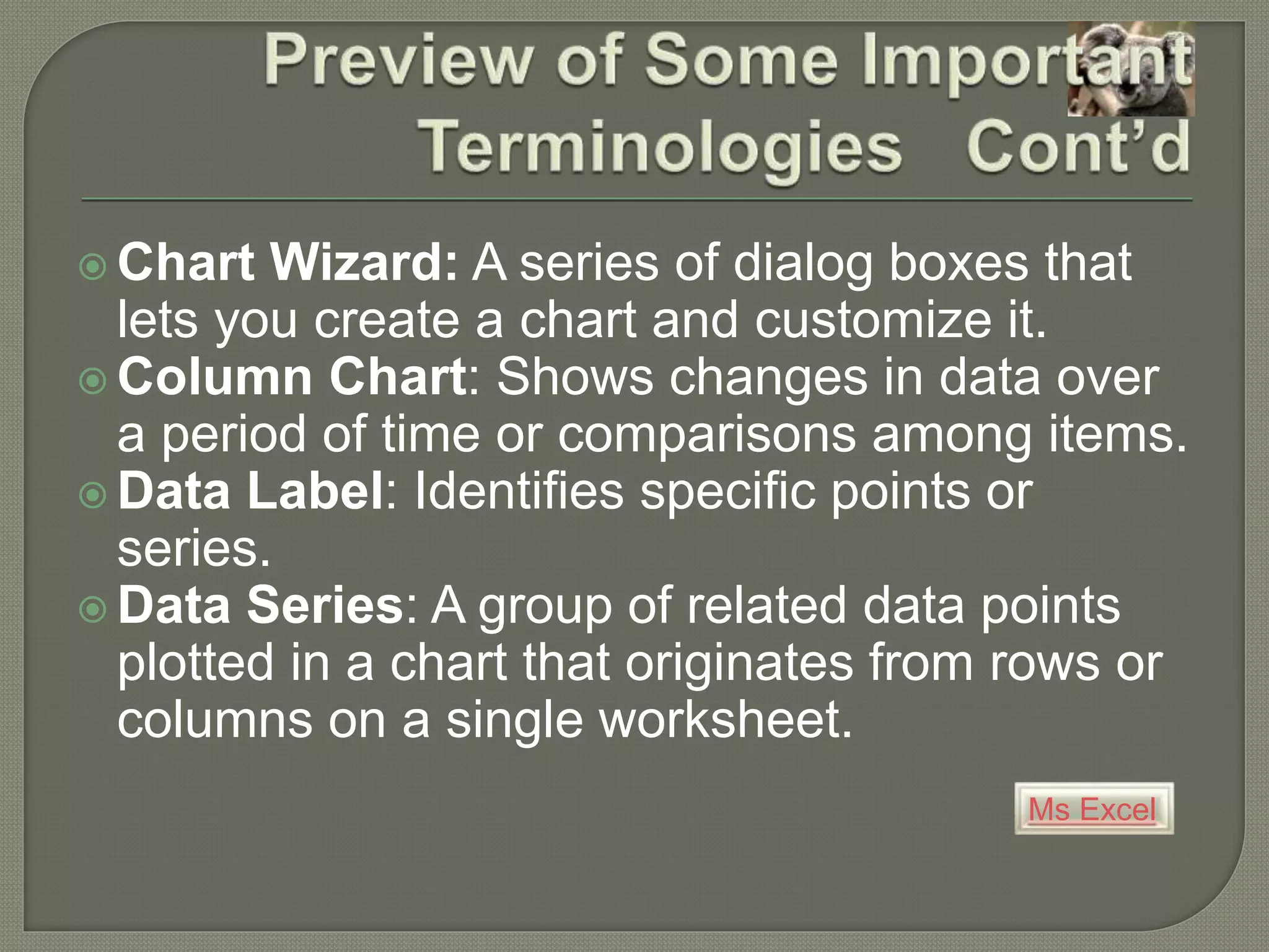 Ms Excel
 Chart Wizard: A series of dialog boxes that
lets you create a chart and customize it.
 Column Chart: Shows changes in data over
a period of time or comparisons among items.
 Data Label: Identifies specific points or
series.
 Data Series: A group of related data points
plotted in a chart that originates from rows or
columns on a single worksheet.
 