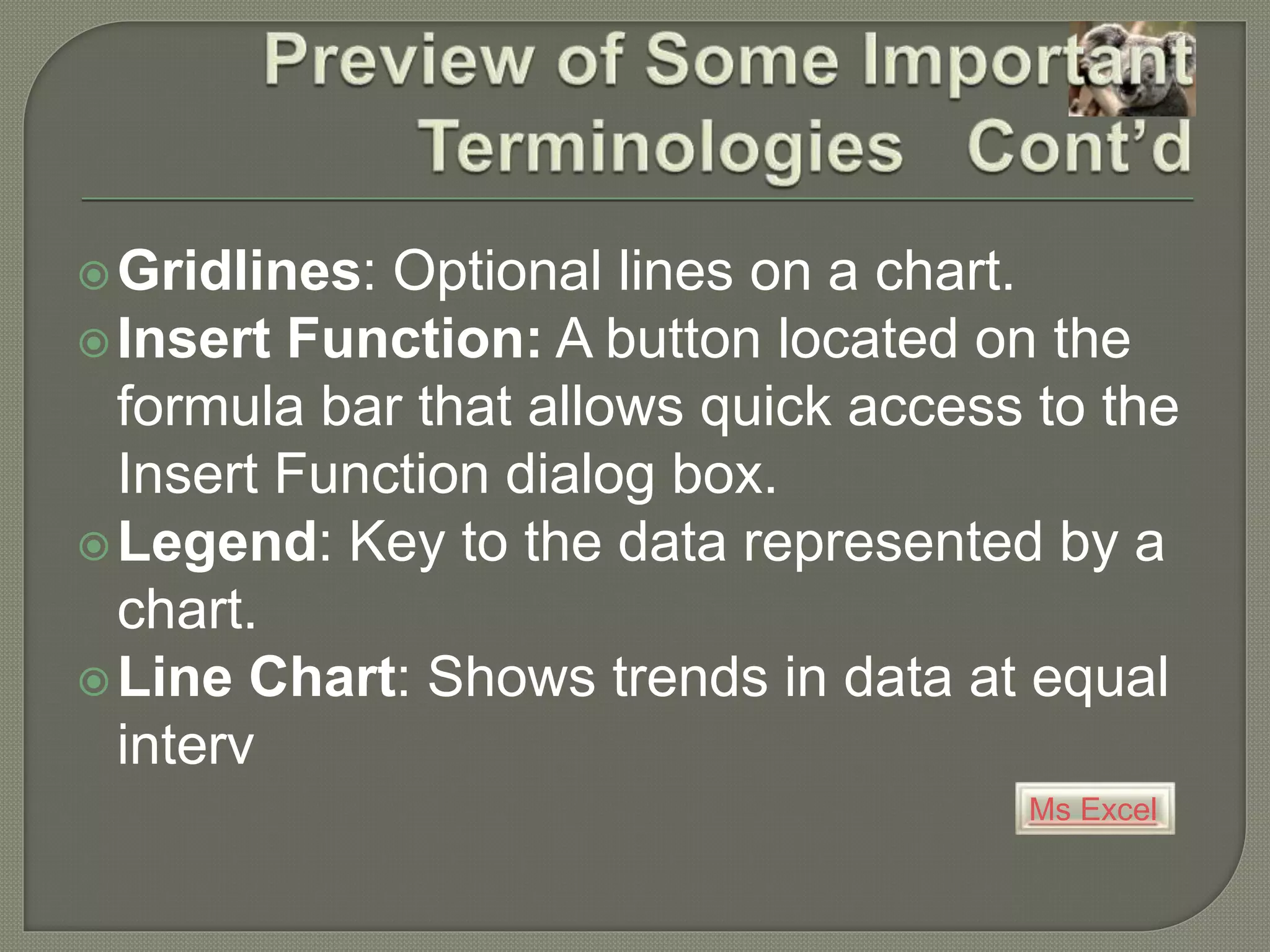 Ms Excel
Gridlines: Optional lines on a chart.
Insert Function: A button located on the
formula bar that allows quick access to the
Insert Function dialog box.
Legend: Key to the data represented by a
chart.
Line Chart: Shows trends in data at equal
interv
 
