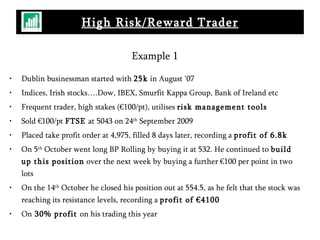 Example 1 Dublin businessman started with  25k  in August ‘07 Indices, Irish stocks….Dow, IBEX, Smurfit Kappa Group, Bank of Ireland etc Frequent trader, high stakes (€100/pt), utilises  risk management tools Sold €100/pt  FTSE  at 5043 on 24 th  September 2009 Placed take profit order at 4,975, filled 8 days later, recording a  profit of 6.8k On 5 th  October went long BP Rolling by buying it at 532. He continued to  build up this position  over the next week by buying a further €100 per point in two lots On the 14 th  October he closed his position out at 554.5, as he felt that the stock was reaching its resistance levels, recording a  profit of €4100 On  30% profit  on his trading this year High Risk/Reward Trader 