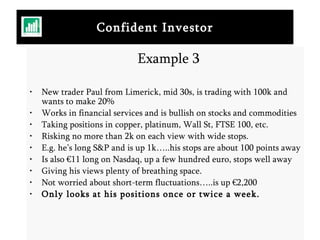 Confident Investor Example 3 New trader Paul from Limerick, mid 30s, is trading with 100k and wants to make 20% Works in financial services and is bullish on stocks and commodities Taking positions in copper, platinum, Wall St, FTSE 100, etc.  Risking no more than 2k on each view with wide stops. E.g. he’s long S&P and is up 1k…..his stops are about 100 points away Is also €11 long on Nasdaq, up a few hundred euro, stops well away Giving his views plenty of breathing space. Not worried about short-term fluctuations…..is up €2,200 Only looks at his positions once or twice a week. 