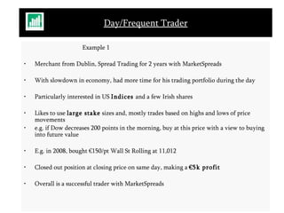 Day/Frequent Trader Example 1 Merchant from Dublin, Spread Trading for 2 years with MarketSpreads With slowdown in economy, had more time for his trading portfolio during the day Particularly interested in US  Indices  and a few Irish shares Likes to use  large stake  sizes and, mostly trades based on highs and lows of price movements  e.g. if Dow decreases 200 points in the morning, buy at this price with a view to buying into future value E.g. in 2008, bought €150/pt Wall St Rolling at 11,012 Closed out position at closing price on same day, making a  €5k profit Overall is a successful trader with MarketSpreads 