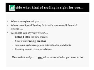 Decide what kind of trading is right for you… What  strategies  suit you……. Where does Spread Trading fit in with your overall financial strategy….. We’ll help you any way we can.... Refund  offer for new traders Your own  trading mentor Seminars, webinars, phone tutorials, dos and don’ts Training course recommendations Execution only ……. you  take control of what you want to do! 