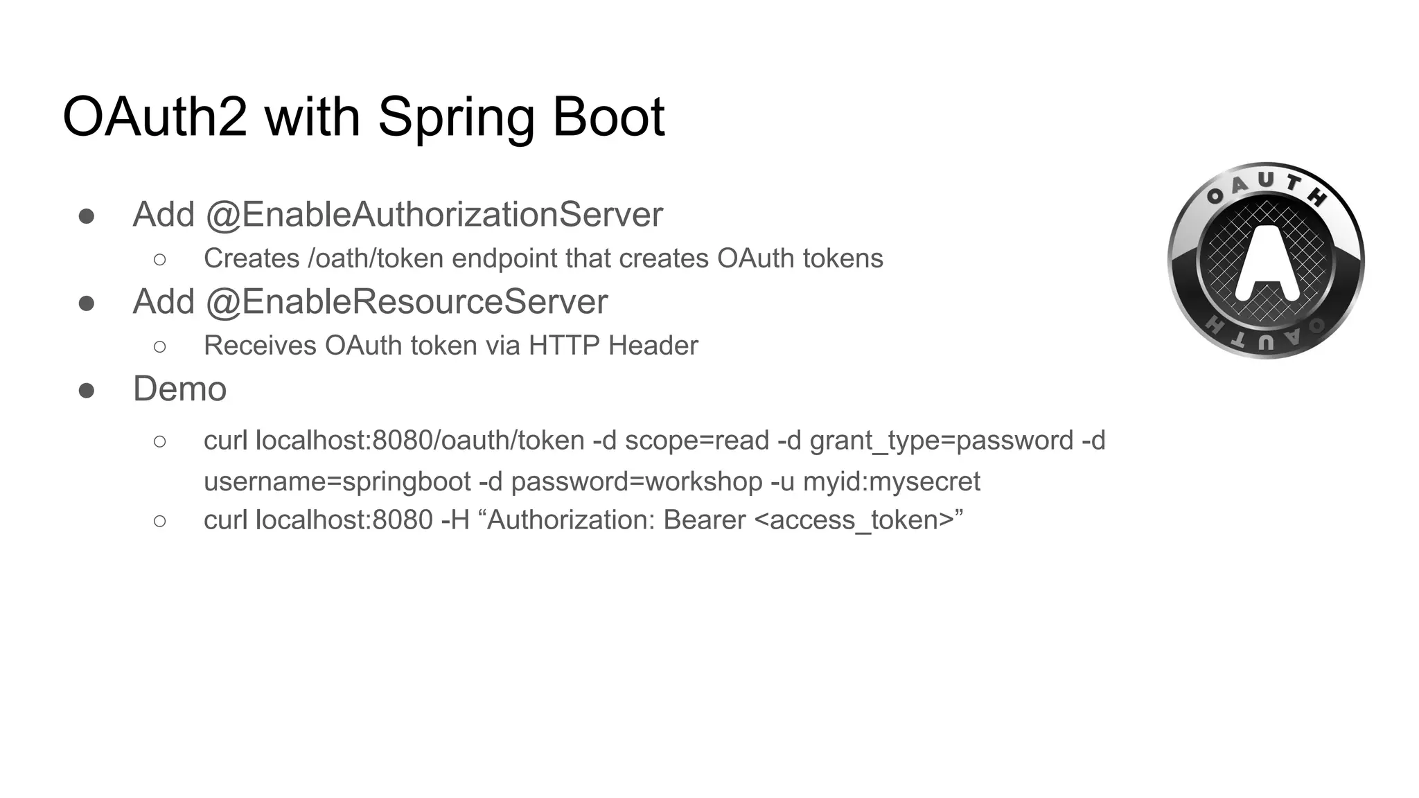 OAuth2 with Spring Boot
● Add @EnableAuthorizationServer
○ Creates /oath/token endpoint that creates OAuth tokens
● Add @EnableResourceServer
○ Receives OAuth token via HTTP Header
● Demo
○ curl localhost:8080/oauth/token -d scope=read -d grant_type=password -d
username=springboot -d password=workshop -u myid:mysecret
○ curl localhost:8080 -H “Authorization: Bearer <access_token>”
 