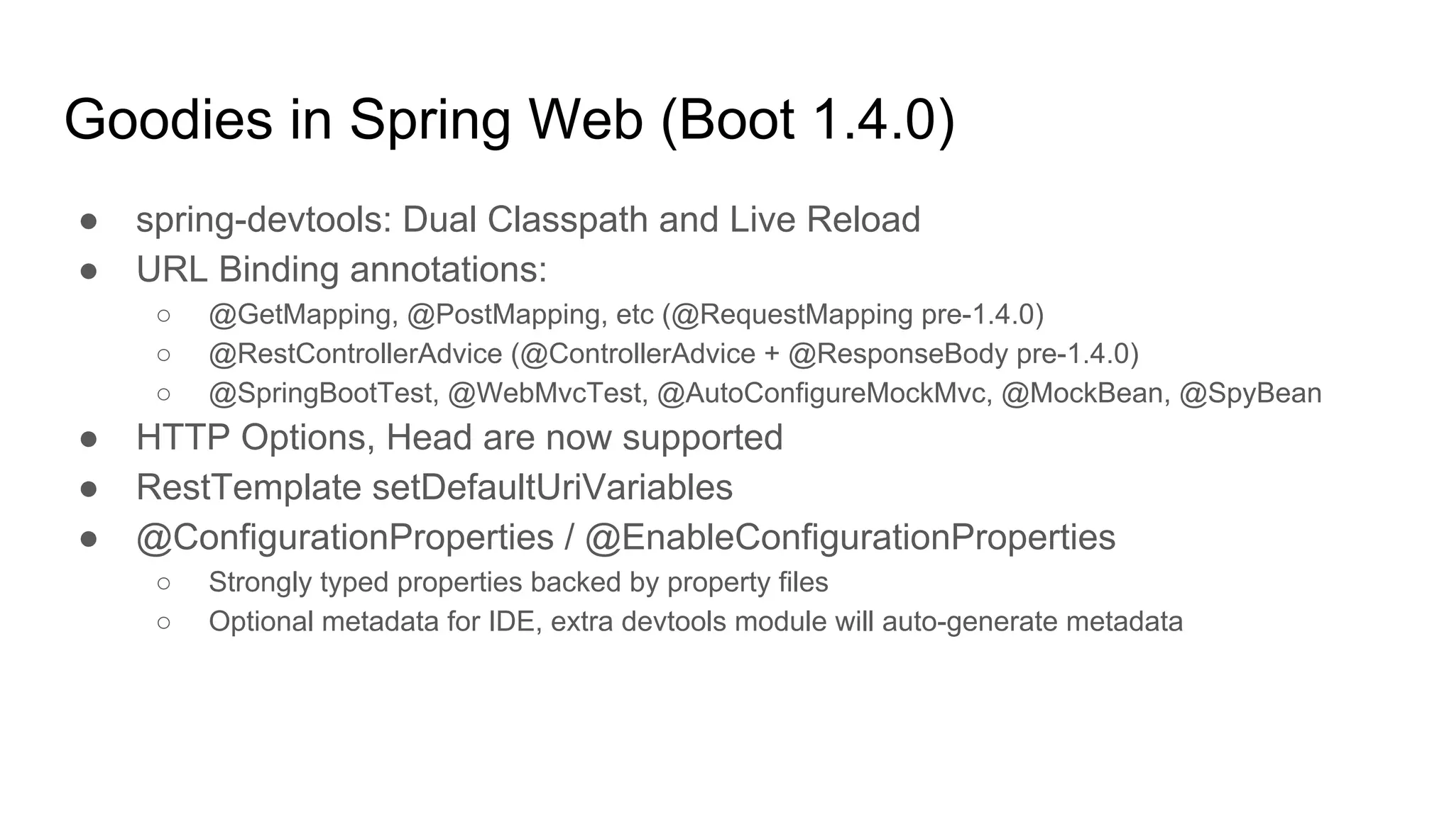 Goodies in Spring Web (Boot 1.4.0)
● spring-devtools: Dual Classpath and Live Reload
● URL Binding annotations:
○ @GetMapping, @PostMapping, etc (@RequestMapping pre-1.4.0)
○ @RestControllerAdvice (@ControllerAdvice + @ResponseBody pre-1.4.0)
○ @SpringBootTest, @WebMvcTest, @AutoConfigureMockMvc, @MockBean, @SpyBean
● HTTP Options, Head are now supported
● RestTemplate setDefaultUriVariables
● @ConfigurationProperties / @EnableConfigurationProperties
○ Strongly typed properties backed by property files
○ Optional metadata for IDE, extra devtools module will auto-generate metadata
 